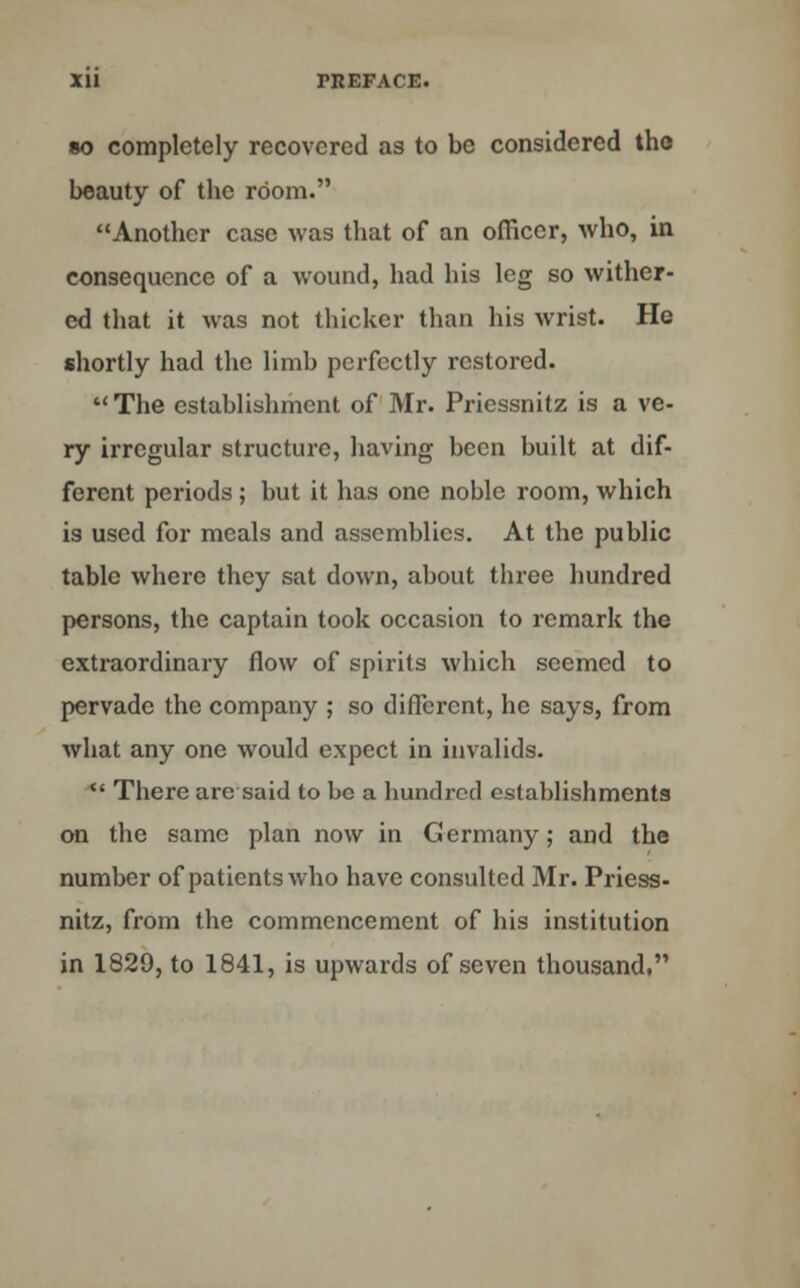 so completely recovered as to be considered the beauty of the room. Another case was that of an officer, who, in consequence of a wound, had his leg so wither- ed that it was not thicker than his wrist. He shortly had the limb perfectly restored.  The establishment of Mr. Priessnitz is a ve- ry irregular structure, having been built at dif- ferent periods; but it has one noble room, which is used for meals and assemblies. At the public table where they sat down, about three hundred persons, the captain took occasion to remark the extraordinary flow of spirits which seemed to pervade the company ; so different, he says, from what any one would expect in invalids.  There are said to be a hundred establishments on the same plan now in Germany; and the number of patients who have consulted Mr. Priess- nitz, from the commencement of his institution in 1829, to 1841, is upwards of seven thousand,