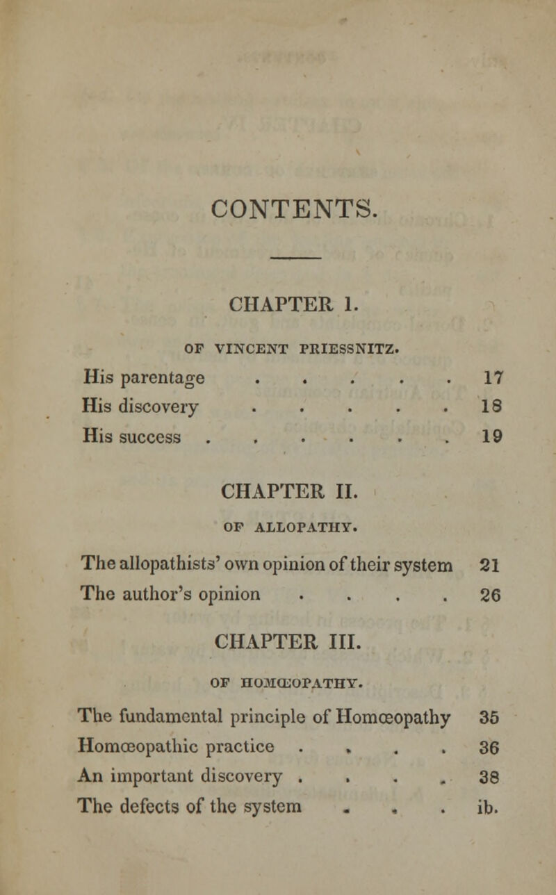 CONTENTS. CHAPTER 1. OF VINCENT PRIESSNITZ. His parentage . . 17 His discovery . 18 His success CHAPTER II. OP ALLOPATHY. 19 The allopathists' own opinion of their system 21 The author's opinion .... 26 CHAPTER III. OP HOaiCL'OPATHY. The fundamental principle of Homoeopathy 35 Homoeopathic practice .... 36 An important discovery .... 38 The defects of the system - , . ib.