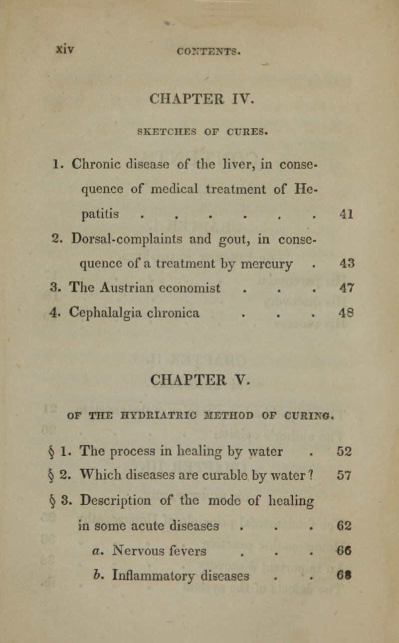 CHAPTER IV. SKETCHES OF CURES. 1. Chronic disease of the liver, in conse quence of medical treatment of He patitis ..... 2. Dorsal-complaints and gout, in conse quence of a treatment by mercury 3. The Austrian economist 4. Cephalalgia chronica 41 43 47 48 CHAPTER V. OF TTIE HYDRIATRIC METHOD OF CURING. § 1. The process in healing by water . 52 § 2. Which diseases are curable by water ? 57 § 3. Description of the mode of healing in some acute diseases ... 62 a. Nervous fevers ... 66 b. Inflammatory diseases . . 6t