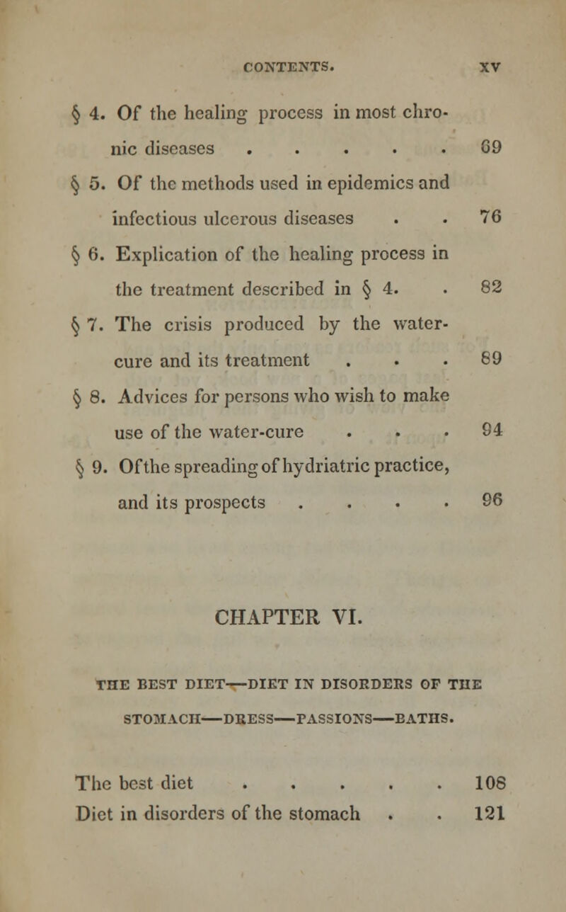 § 4. Of the healing process in most chro- nic diseases ..... C9 § 5. Of the methods used in epidemics and infectious ulcerous diseases . . 76 § 6. Explication of the healing process in the treatment described in § 4. . 82 § 7. The crisis produced by the water- cure and its treatment . . .89 § 8. Advices for persons who wish to make use of the water-cure ... 94 § 9. Of the spreading of hydriatric practice, and its prospects .... 96 CHAPTER VI. THE BEST DIET DIET IN DISORDERS OP THE STOMACH DRESS PASSIONS BATHS. The best diet 108 Diet in disorders of the stomach . . 121