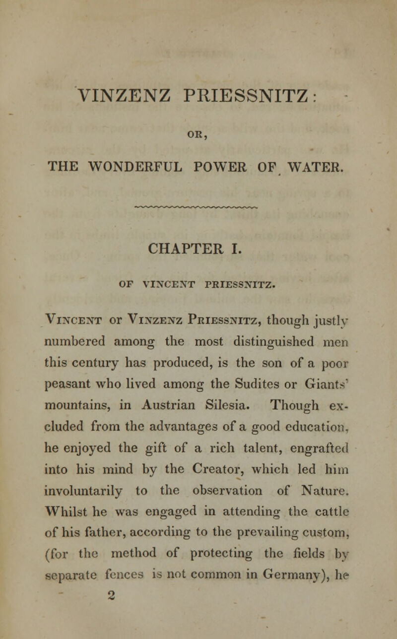 VINZENZ PRIESSNITZ: OR, THE WONDERFUL POWER OF WATER. CHAPTER I. OF VIXCENT PRIESSNITZ. Vincent or Vinzenz Priessnitz, though justly numbered among the most distinguished men this century has produced, is the son of a poor peasant who lived among the Sudites or Giants' mountains, in Austrian Silesia. Though ex- cluded from the advantages of a good education, he enjoyed the gift of a rich talent, engrafted into his mind by the Creator, which led him involuntarily to the observation of Nature. Whilst he was engaged in attending the cattle of his father, according to the prevailing custom, (for the method of protecting the fields by separate fences is not common in Germany), he 2