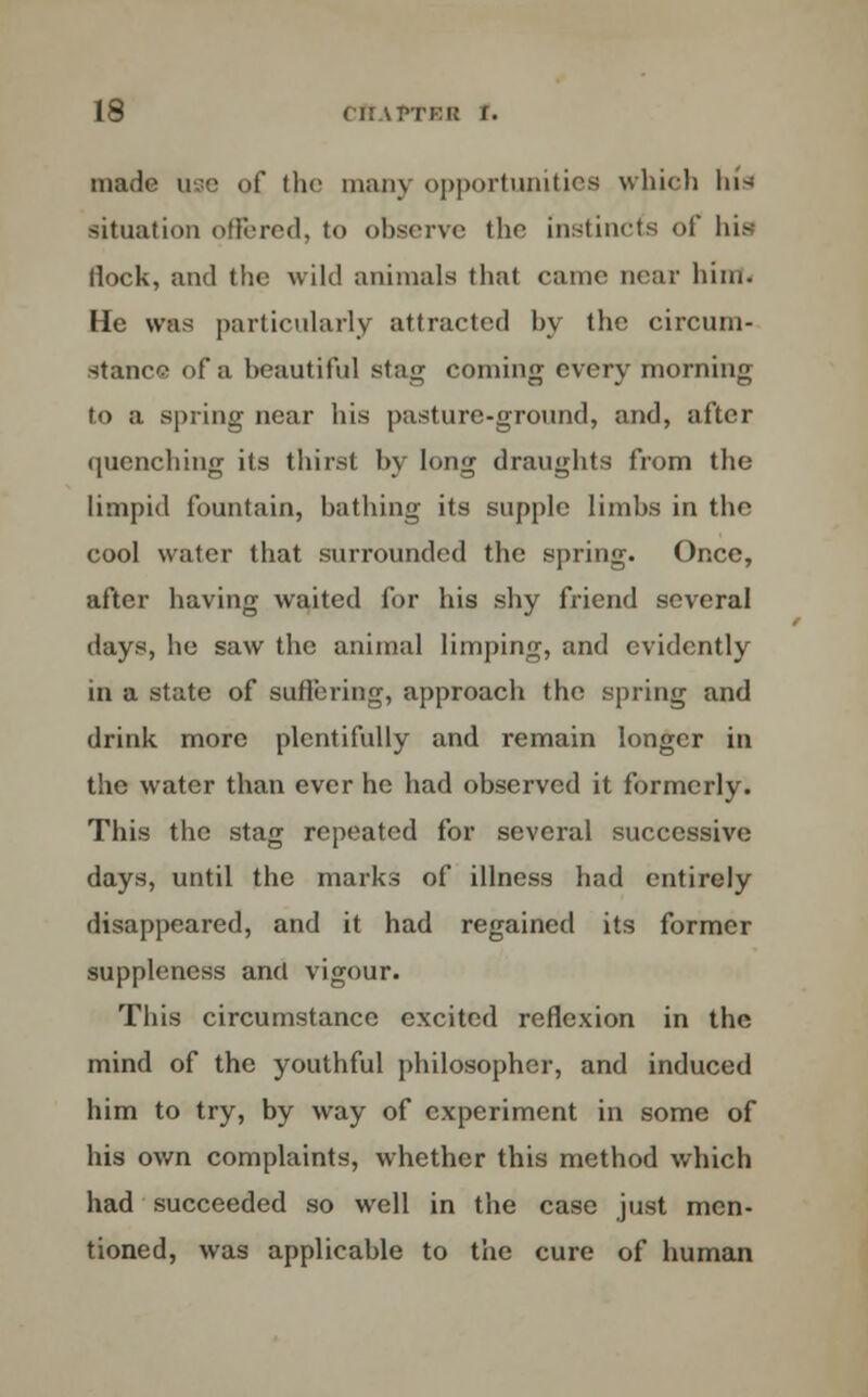 made use of the many opportunities which Ins situation offered, to observe the instincts of his Hock, and the wild animals that came near him. He was particularly attracted by the circum- stance of a beautiful stag corning every morning to a spring near his pasture-ground, and, after quenching its thirst by long draughts from the limpid fountain, bathing its supple limbs in the cool water that surrounded the spring. Once, after having waited for his shy friend several days, he saw the animal limping, and evidently in a state of suffering, approach the spring and drink more plentifully and remain longer in the water than ever he had observed it formerly. This the stag repeated for several successive days, until the marks of illness had entirely disappeared, and it had regained its former suppleness and vigour. This circumstance excited reflexion in the mind of the youthful philosopher, and induced him to try, by way of experiment in some of his own complaints, whether this method which had succeeded so well in the case just men- tioned, was applicable to the cure of human