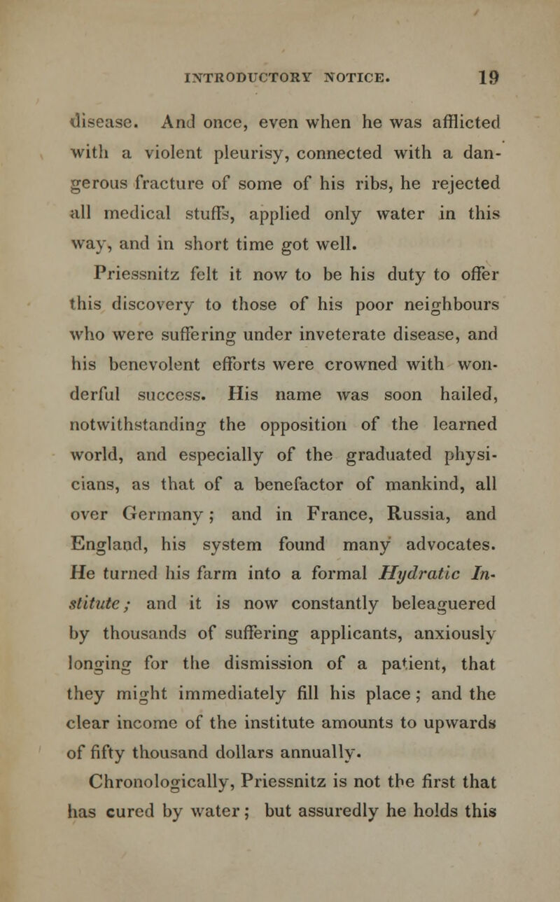 disease. And once, even when he was afflicted with a violent pleurisy, connected with a dan- gerous fracture of some of his ribs, he rejected all medical stuffs, applied only water in this way, and in short time got well. Priessnitz felt it now to be his duty to offer this discovery to those of his poor neighbours who were suffering under inveterate disease, and his benevolent efforts were crowned with won- derful success. His name was soon hailed, notwithstanding the opposition of the learned world, and especially of the graduated physi- cians, as that of a benefactor of mankind, all over Germany; and in France, Russia, and England, his system found many advocates. He turned his farm into a formal Hydratic In- stitute; and it is now constantly beleaguered by thousands of suffering applicants, anxiously longing for the dismission of a patient, that they might immediately fill his place; and the clear income of the institute amounts to upwards of fifty thousand dollars annually. Chronologically, Priessnitz is not the first that has cured by water; but assuredly he holds this