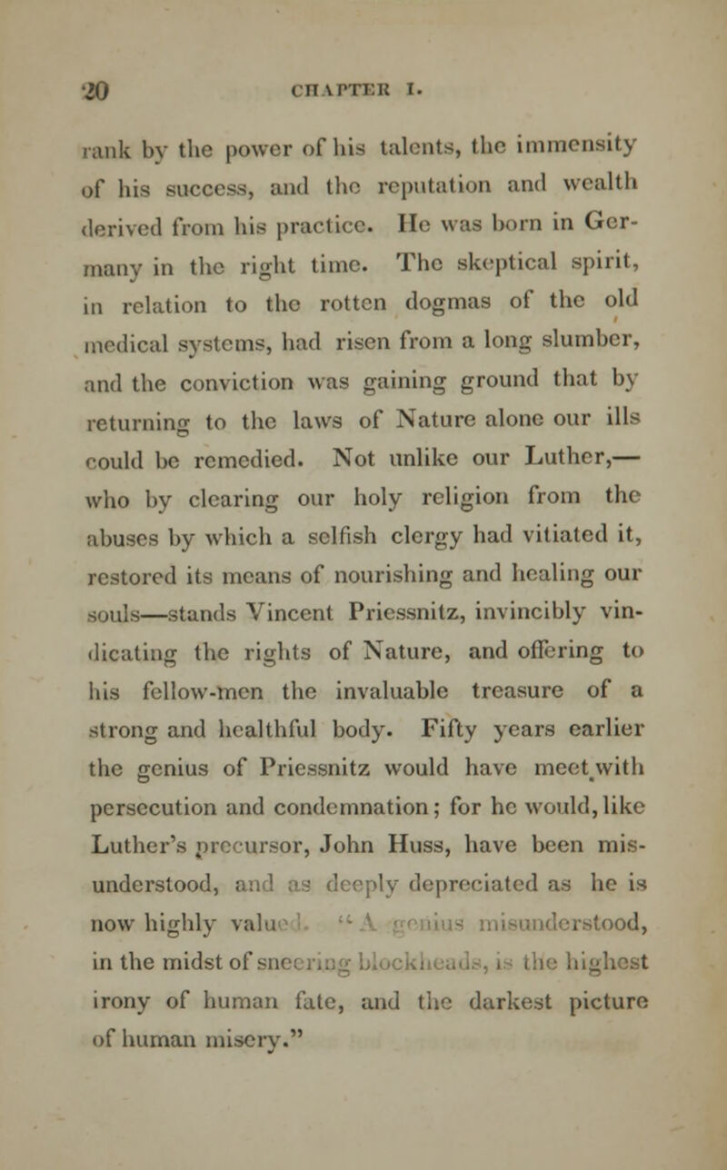 >0 CHAPOTR !• rank by the power of his talents, the immensity of his success, and the reputation and wealth derived from his practice. He was born in Ger- many in the right time. The skeptical spirit, in relation to the rotten dogmas of the old medical systems, had risen from a long slumber, and the conviction was gaining ground that by returning to the laws of Nature alone our ills rould be remedied. Not unlike our Luther,— who by clearing our holy religion from the abuses by which a selfish clergy had vitiated it, restored its means of nourishing and healing our souls—stands Vincent Priessnitz, invincibly vin- dicating the rights of Nature, and offering to his fellow-men the invaluable treasure of a strong and healthful body. Fifty years earlier the genius of Priessnitz would have meetwith persecution and condemnation; for he would,like Luther's precursor, John Huss, have been mis- understood, and as deeply depreciated as he is now highly valu . Vtood, in the midst ofsne< i. I tie highest irony of human fate, and the darkest picture of human misery.