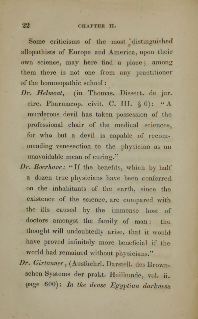 Some criticisms of the most distingui nllopathists of Europe and America, upon their own science, may here find a place; among them there is not one from any practitioner of the homoeopathic school: Dr. Helmont, (in Thomas. Dissert, de jur. circ. Pharmacop. civit. C. III. § 0): A murderous devil has taken possession of the professional chair of the medical sciences, for who but a devil is capable of recom- mending venesection to the physician as tin unavoidable mean of curing. Dr. Bocrhavc: If the benefits, which by half a dozen true physicians have been conferred on the inhabitants of the earth, since the existence of the science, are compared with the ills caused by the immense host of doctors amongst the family of man: the thought will undoubtedly arise, that it would have proved infinitely more beneficial if the world had remained without physician-.*' Dr. Girtanner, (Ausfuehrl. Darstell. des Brown- schen Systems der prakt. Heilkunde, vol. ii„ page 600): In the dense Egyptian darknes*