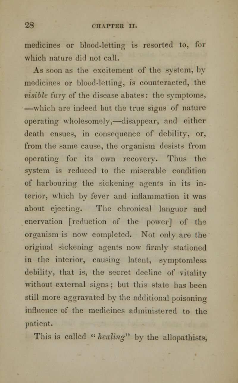 medicines or blood-letting is resorted to, for which nature did not call. As soon as the excitement of the system, by medicines or blood-letting, is counteracted, the risible fury of the disease abates: the symptoms, —which are indeed but the true signs of nature operating wholesomely,—disappear, and either death ensues, in consequence of debility, or, from the same cause, the organism desists from operating for its own recovery. Thus the system is reduced to the miserable condition of harbouring the sickening agents in its in- terior, which by fever and inflammation it was about ejecting. The chronical languor and enervation [reduction of the power] of the organism is now completed. Not only are the original sickening agents now firmly stationed in the interior, causing latent, symptomless debility, that is, the secret decline of vitality without external signs; but this state has been still more aggravated by the additional poisoning influence of the medicines administered to the patient. This is called  healing'''' by the allopathists,