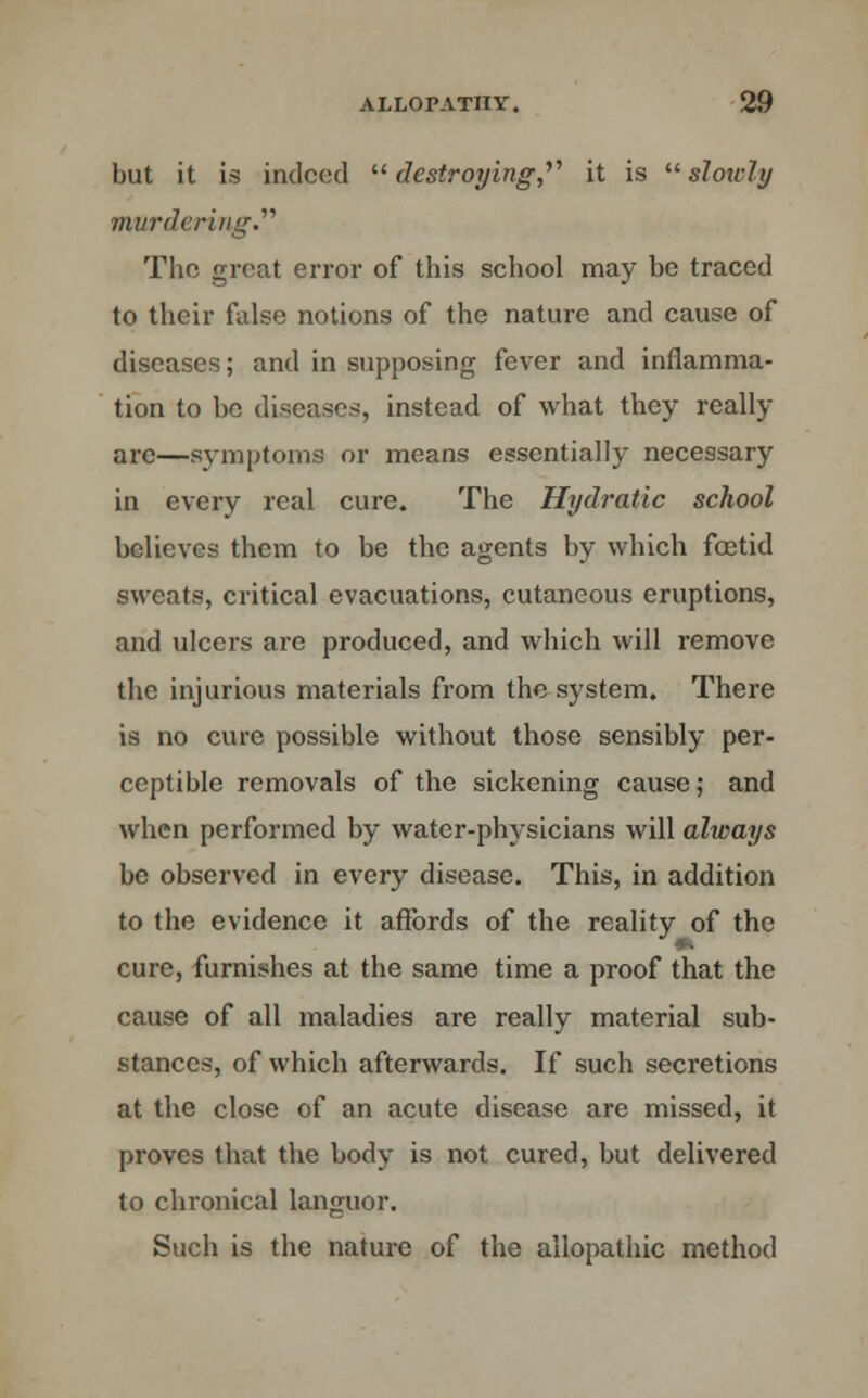 but it is indeed  destroying,, it is  slowly murdering.'''1 The great error of this school may be traced to their false notions of the nature and cause of diseases; and in supposing fever and inflamma- tion to be diseases, instead of what they really are—symptoms or means essentially necessary in every real cure. The Hydratic school believes them to be the agents by which foetid sweats, critical evacuations, cutaneous eruptions, and ulcers are produced, and which will remove the injurious materials from the system. There is no cure possible without those sensibly per- ceptible removals of the sickening cause; and when performed by water-physicians will always be observed in every disease. This, in addition to the evidence it affords of the reality of the cure, furnishes at the same time a proof that the cause of all maladies are really material sub- stances, of which afterwards. If such secretions at the close of an acute disease are missed, it proves that the body is not cured, but delivered to chronical languor. Such is the nature of the allopathic method