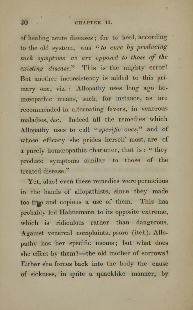 of healing acute diseases; for to heal, according to the old system, was to cure by producing such symptoms as are opposed to those of the existing disease. This is the mighty error! But another inconsistency is added to this pri- mary one, viz.: Allopathy uses long ago ho- moeopathic means, such, for instance, as are recommended in alternating fevers, in venerous maladies, &c. Indeed all the remedies which Allopathy uses to call specific ones and of whose efficacy she prides herself most, are of a purely homoeopathic character, that is :  they produce symptoms similar to those of the treated disease. Yet, alas! even these remedies were pernicious in the hands of allopathists, since they made too free and copious a use of them. This has probably led Hahnemann to its opposite extreme, which is ridiculous rather than dangerous. Against venereal complaints, psora (itch), Allo- pathy has her specific means; but what does she effect by them?—the old mother of sorrows? Either she forces back into the body the cause of sickness, in quite a quacklike manner, by