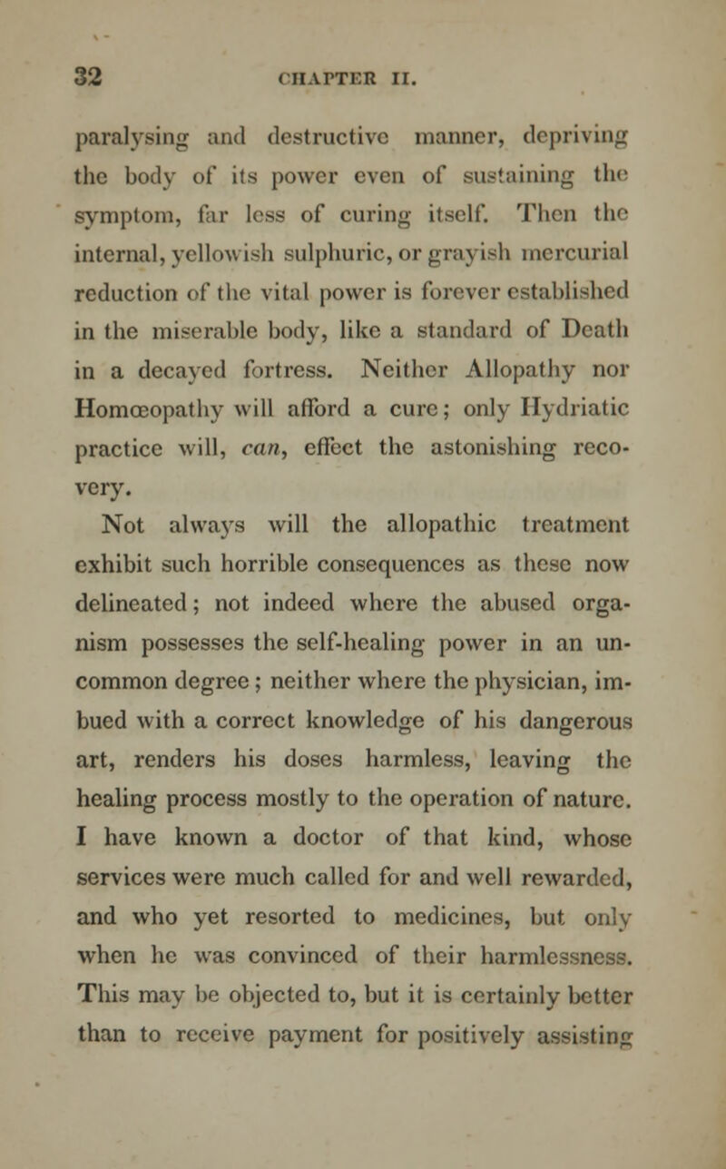 paralysing and destructive manner, depriving the body of its power even of sustaining the symptom, far less of curing itself. Then the internal, yellowish sulphuric, or grayish mercurial reduction of the vital power is forever established in the miserable body, like a standard of Death in a decayed fortress. Neither Allopathy nor Homoeopathy will afford a cure; only Hydriatic practice will, can, effect the astonishing reco- very. Not always will the allopathic treatment exhibit such horrible consequences as these now delineated; not indeed where the abused orga- nism possesses the self-healing power in an un- common degree ; neither where the physician, im- bued with a correct knowledge of his dangerous art, renders his doses harmless, leaving the healing process mostly to the operation of nature. I have known a doctor of that kind, whose services were much called for and well rewarded, and who yet resorted to medicines, but only when he was convinced of their harmlcssness. This may be objected to, but it is certainly better than to receive payment for positively assisting