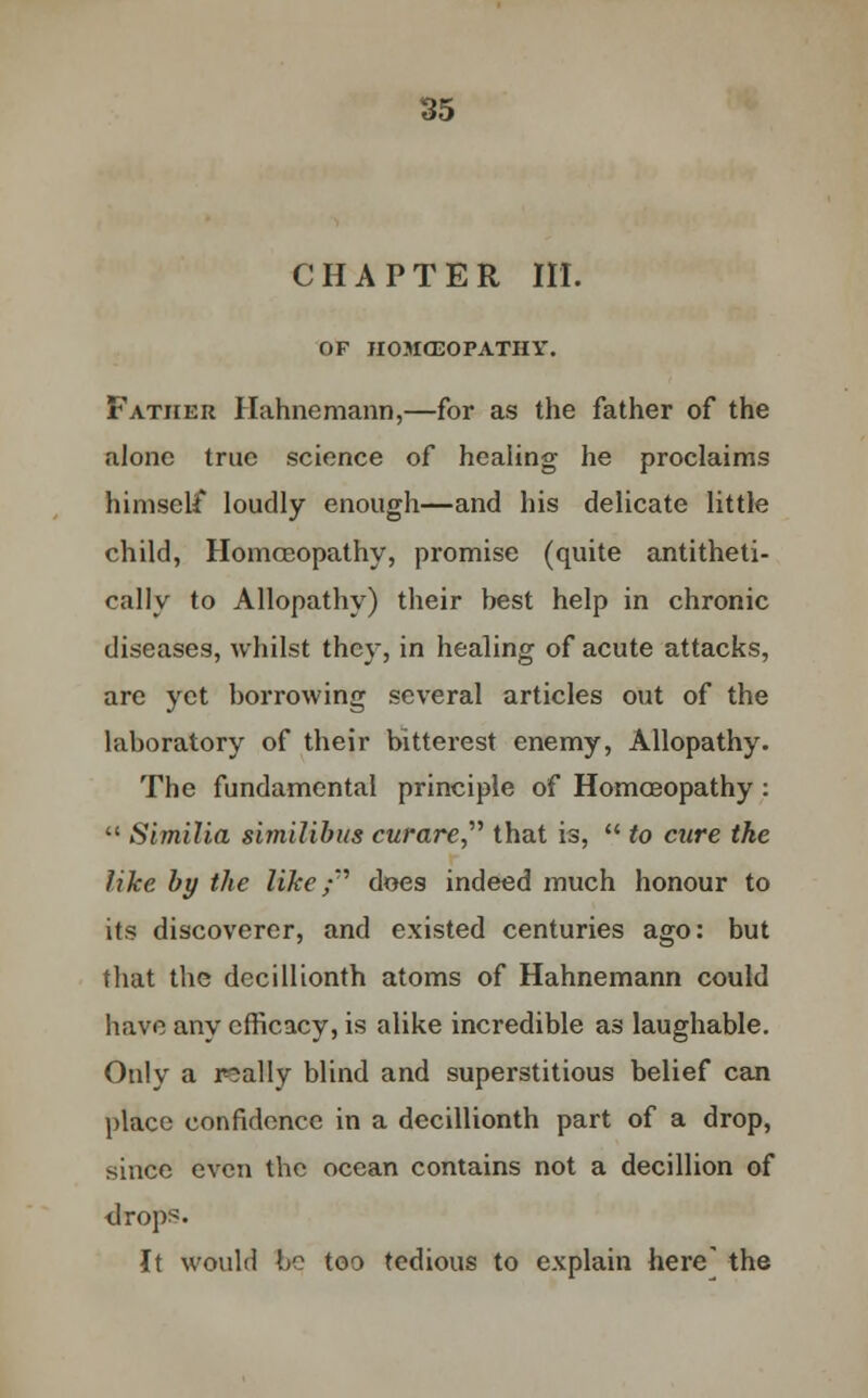 CHAPTER III. OF IIOJICEOPATHY. Father Hahnemann,—for as the father of the alone true science of healing he proclaims himself loudly enough—and his delicate little child, Homoeopathy, promise (quite antitheti- cally to Allopathy) their best help in chronic diseases, whilst they, in healing of acute attacks, are yet borrowing several articles out of the laboratory of their bitterest enemy, Allopathy. The fundamental principle of Homoeopathy :  Similia similibus curare that is,  to cure the like by the like f does indeed much honour to its discoverer, and existed centuries ago: but that the dccillionth atoms of Hahnemann could have any efficacy, is alike incredible as laughable. Only a really blind and superstitious belief can place confidence in a dccillionth part of a drop, since even the ocean contains not a decillion of <lrops. It would be too tedious to explain here' the