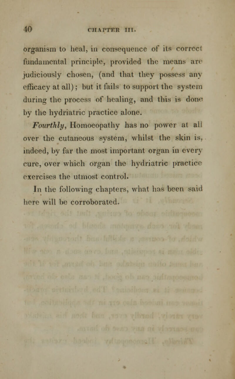 organism to heal, in consequence of its CO fundamental principle, provided the means an judiciously chosen, (and that they possess any efficacy at all); but it fails to support the system during the process of healing, and this is don<- by the hydriatric practice alone. Fourthly, Homoeopathy has no power at all over the cutaneous system, whilst the skin is. indeed, by far the most important organ in every cure, over which organ the hydriatric practice exercises the utmost control. In the following chapters, what has been said here will be corroborated.