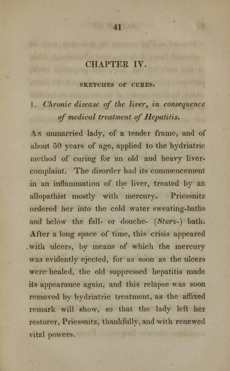 CHAPTER IV. SKETCHES OF CURES. 1. Chronic disease of the liver, in consequence of medical treatment of Hepatitis. An unmarried lady, of a tender frame, and of about 50 years of age, applied to the hydriatric method of curing for an old and heavy liver- complaint. The disorder had its commencement in an inflammation of the liver, treated by an allopathist mostly with mercury. Priessnitz ordered her into the cold water sweating-baths and below the fall- or douche- (Sturz-) bath. After a long space of time, this crisis appeared .with ulcers, by means of which the mercury was evidently ejected, for as soon as the ulcers were healed, the old suppressed hepatitis made its appearance again, and this relapse was soon removed by hydriatric treatment, as the affixed remark will show, so that the lady left her restorer, Priessnitz, thankfully, and with renewed vital powers.