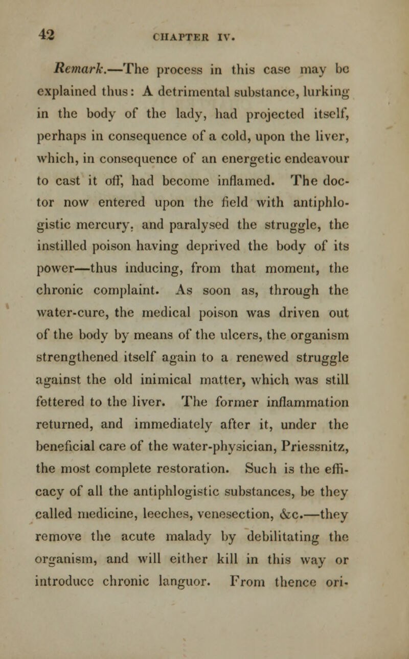 Remark.—The process in this case may be explained thus: A detrimental substance, lurking in the body of the lady, had projected itself, perhaps in consequence of a cold, upon the liver, which, in consequence of an energetic endeavour to cast it off, had become inflamed. The doc- tor now entered upon the field with antiphlo- gistic mercury, and paralysed the struggle, the instilled poison having deprived the body of its power—thus inducing, from that moment, the chronic complaint. As soon as, through the water-cure, the medical poison was driven out of the body by means of the ulcers, the organism strengthened itself again to a renewed struggle against the old inimical matter, which was still fettered to the liver. The former inflammation returned, and immediately after it, under the beneficial care of the water-physician, Priessnitz, the most complete restoration. Such is the effi- cacy of all the antiphlogistic substances, be they called medicine, leeches, venesection, &c.—they remove the acute malady by debilitating the organism, and will either kill in this way or introduce chronic languor. From thence ori-