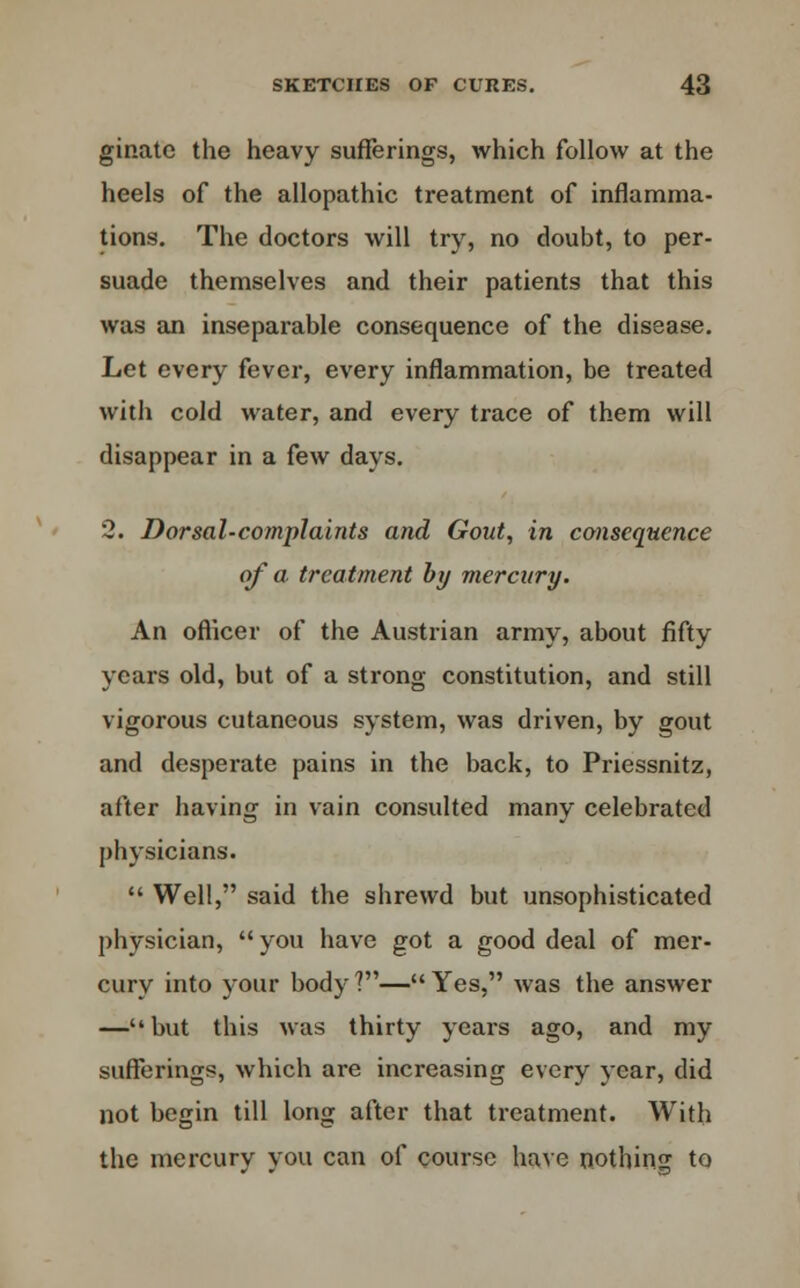 ginatc the heavy sufferings, which follow at the heels of the allopathic treatment of inflamma- tions. The doctors will try, no doubt, to per- suade themselves and their patients that this was an inseparable consequence of the disease. Let every fever, every inflammation, be treated with cold water, and every trace of them will disappear in a few days. 2. Dorsal-complaints and Gout, in consequence of a. treatment by mercury. An officer of the Austrian army, about fifty years old, but of a strong constitution, and still vigorous cutaneous system, was driven, by gout and desperate pains in the back, to Priessnitz, after having in vain consulted many celebrated physicians.  Well, said the shrewd but unsophisticated physician,  you have got a good deal of mer- cury into your body ?— Yes, was the answer —but this was thirty years ago, and my sufferings, which are increasing every year, did not begin till long after that treatment. With the mercury you can of course have nothing to