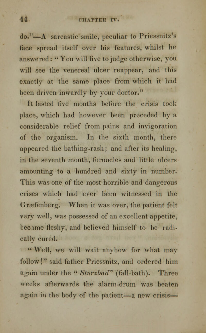 do.''—A sarcastic smile, peculiar to Priessnitz's face spread itself over his features, whilst he answered: You will live to judge otherwise, you will see the venereal ulcer reappear, and tins exactly at the same place from which it hud heen driven inwardly by your doctor. It lasted live months before the crisis took place, which had however been preceded by a considerable relief from pains and invigoration of the organism. In the sixth month, there appeared the bathing-rash; and after its healing, in the seventh month, furuncles and little ulcers amounting to a hundred and sixty in number. This was one of the most horrible and dangerous crises which had ever been witnessed in the Grsefenberg. When it was over, the patient felt vary well, was possessed of an excellent appetite, Lccimc fleshy, and believed himself to be radi- cally cured. Well, we will wait anyhow for what may follow! said father Pricssnitz, and ordered him agarn under the  Sturzbud (fall-hath). Three weeks afterwards the alarm-drum was l>eateu again in the body of the patient—a new crisis—