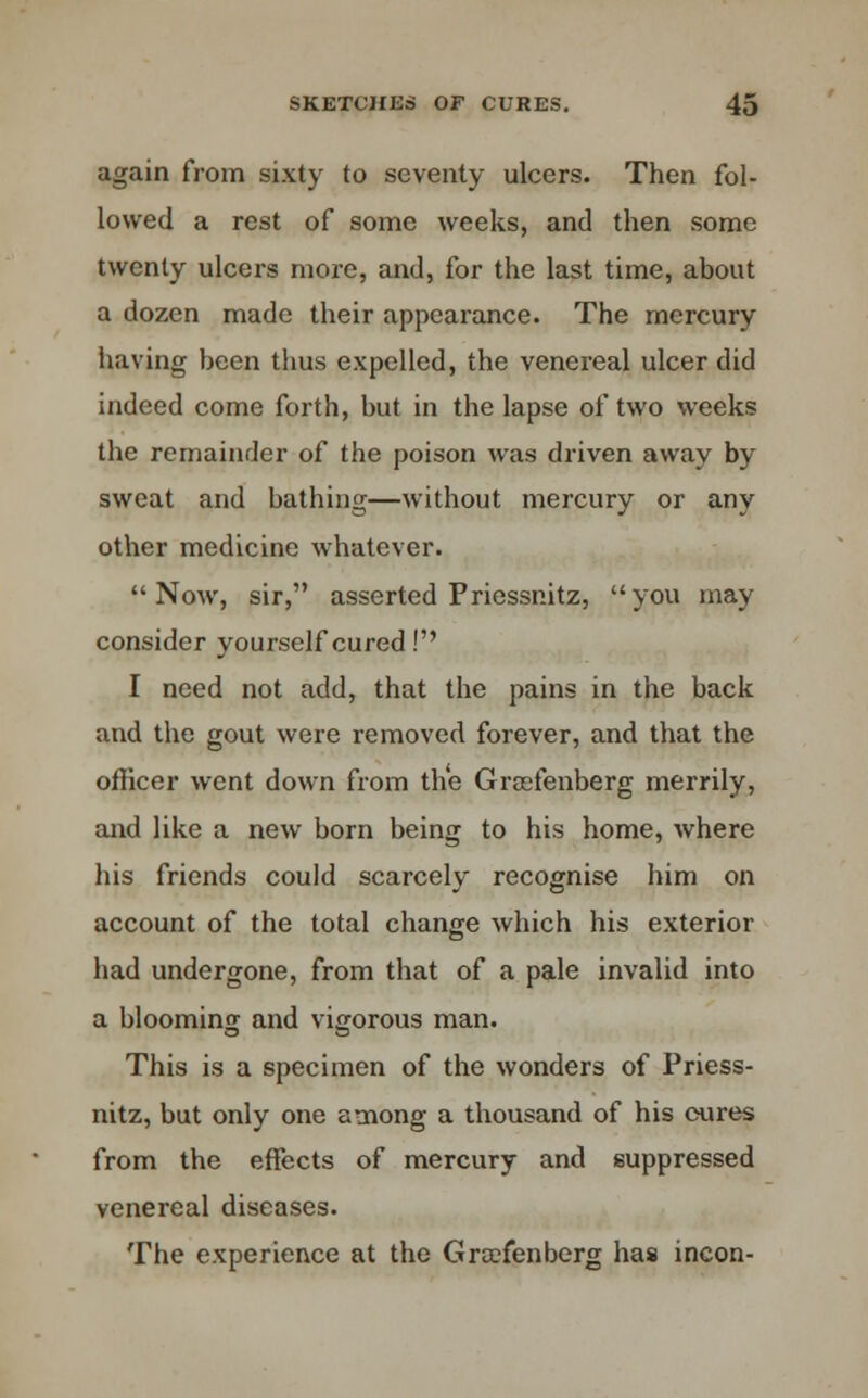 again from sixty to seventy ulcers. Then fol- lowed a rest of some weeks, and then some twenty ulcers more, and, for the last time, about a dozen made their appearance. The mercury having been thus expelled, the venereal ulcer did indeed come forth, but in the lapse of two weeks the remainder of the poison was driven away by sweat and bathing—without mercury or any other medicine whatever. Now, sir, asserted Priessnitz, you may consider yourself cured! I need not add, that the pains in the back and the gout were removed forever, and that the officer went down from the Graefenberg merrily, and like a new born being to his home, where his friends could scarcely recognise him on account of the total change which his exterior had undergone, from that of a pale invalid into a blooming and vigorous man. This is a specimen of the wonders of Priess- nitz, but only one among a thousand of his cures from the effects of mercury and suppressed venereal diseases. The experience at the Graefenberg has incon-