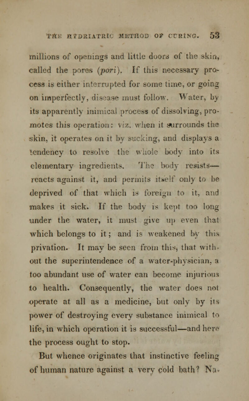 millions of openings and little doord of the skin, called the pores (jpori). If this necessary pro- cess is either interrupted for some time, or going on imperfectly, disoase must follow. Water, by its apparently inimical process of dissolving, pro- motes this operation: viz. when it surrounds the skin, it operates on it by sucking, and displays a tendency to resolve the whole body into its elementary ingredients. The body resists— reacts against it, and permits itself only to be deprived of that which is foreign to it, and makes it sick. If the body is kept too long under the water, it must give up even that which belongs to it; and is weakened by this privation. It may be seen from this, that with- out the superintendence of a water-physician, a too abundant use of water can become injurious to health. Consequently, the water does not operate at all as a medicine, but only by its power of destroying every substance inimical to life, in which operation it is successful—and hero the process ought to stop. But whence originates that instinctive feeling of human nature against a very cold bath? Na-