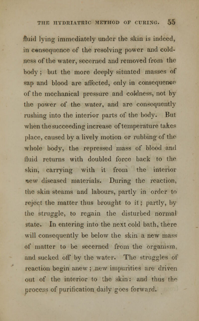 fluid lying immediately under the skin is indeed, in eensequence of the resolving power and cold- ness of the water, secerned and removed from the body; but the more deeply situated masses of sap and blood are affected, only in consequence of the mechanical pressure and coldness, not by the power of the water, and are consequently rushing into the interior parts of the body. But when the succeeding increase of temperature takes place, caused by a lively motion or rubbing of the whole body, the repressed mass of blood and fluid returns with doubled force back to the skin, carrying with it from the interior new diseased materials. During the reaction, the skin steams and labours, partly in order to reject the matter thus brought to it; partly, by the struggle, to regain the disturbed normal state. In entering into the next cold bath, there will consequently be below the skin a new mass of matter to be secerned from the organism, and sucked off by the water. The struggles of reaction begin anew ; new impurities are driven out of the interior to Che skin: and thus the process of purification daily goes forward.