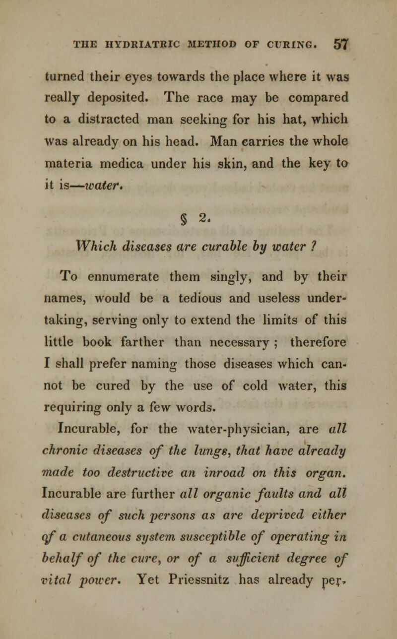 turned their eyes towards the place where it was really deposited. The race may be compared to a distracted man seeking for his hat, which was already on his head. Man carries the whole materia medica under his skin, and the key to it is—xvater. § 2. Which diseases are curable by water ? To ennumerate them singly, and by their names, would be a tedious and useless under- taking, serving only to extend the limits of this little book farther than necessary ; therefore I shall prefer naming those diseases which can- not be cured by the use of cold water, this requiring only a few words. Incurable, for the water-physician, are all chronic diseases of the lungs, that have already made too destructive an inroad on this organ. Incurable are further all organic faults and all diseases of such persons as are dejyrived either of a cutaneous system susceptible of operating in behalf of the cure, or of a sufficient degree of vital power. Yet Priessnitz has already per*