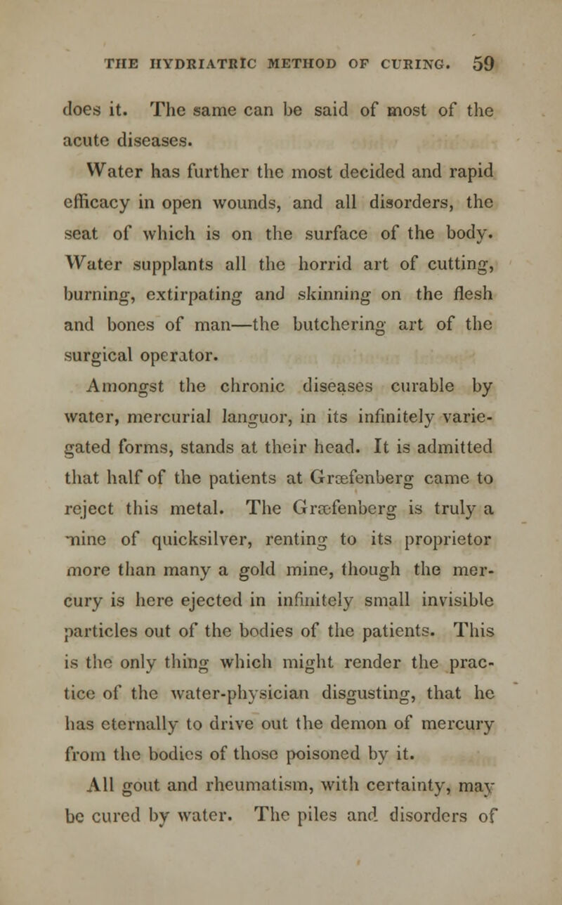 does it. The same can be said of most of the acute diseases. Water has further the most decided and rapid efficacy in open wounds, and all disorders, the seat of which is on the surface of the body. Water supplants all the horrid art of cutting, burning, extirpating and skinning on the flesh and bones of man—the butchering art of the surgical operator. Amongst the chronic diseases curable by water, mercurial languor, in its infinitely varie- gated forms, stands at their head. It is admitted that half of the patients at Grcefen'oerg came to reject this metal. The Grajfenberg is truly a -nine of quicksilver, renting to its proprietor more than many a gold mine, though the mer- cury is here ejected in infinitely small invisible particles out of the bodies of the patients. This is the only thing which might render the prac- tice of the water-physician disgusting, that he has eternally to drive out the demon of mercury from the bodies of those poisoned by it. All gout and rheumatism, with certainty, may be cured by water. The piles and disorders of