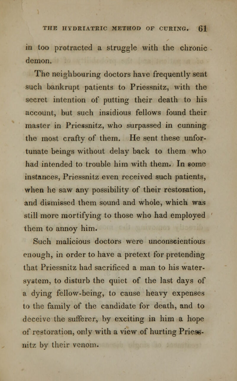 in too protracted a struggle with the chronic demon. The neighbouring doctors have frequently sent such bankrupt patients to Priessnitz, with the secret intention of putting their death to his account, but such insidious fellows found their master in Priessnitz, who surpassed in cunning the most crafty of them. He sent these unfor- tunate beings without delay back to them who had intended to trouble him with them. In some instances, Priessnitz even received such patients, when he saw any possibility of their restoration, and dismissed them sound and whole, which was still more mortifying to those who had employed them to annoy him. Such malicious doctors were unconscientious enough, in order to have a pretext for pretending that Priessnitz had sacrificed a man to his water- system, to disturb the quiet of the last days of a dying fellow-being, to cause heavy expenses to the family of the candidate for death, and to deceive the sufferer, by exciting in him a hope of restoration, only with a view of hurting Priess- nitz by their venom.