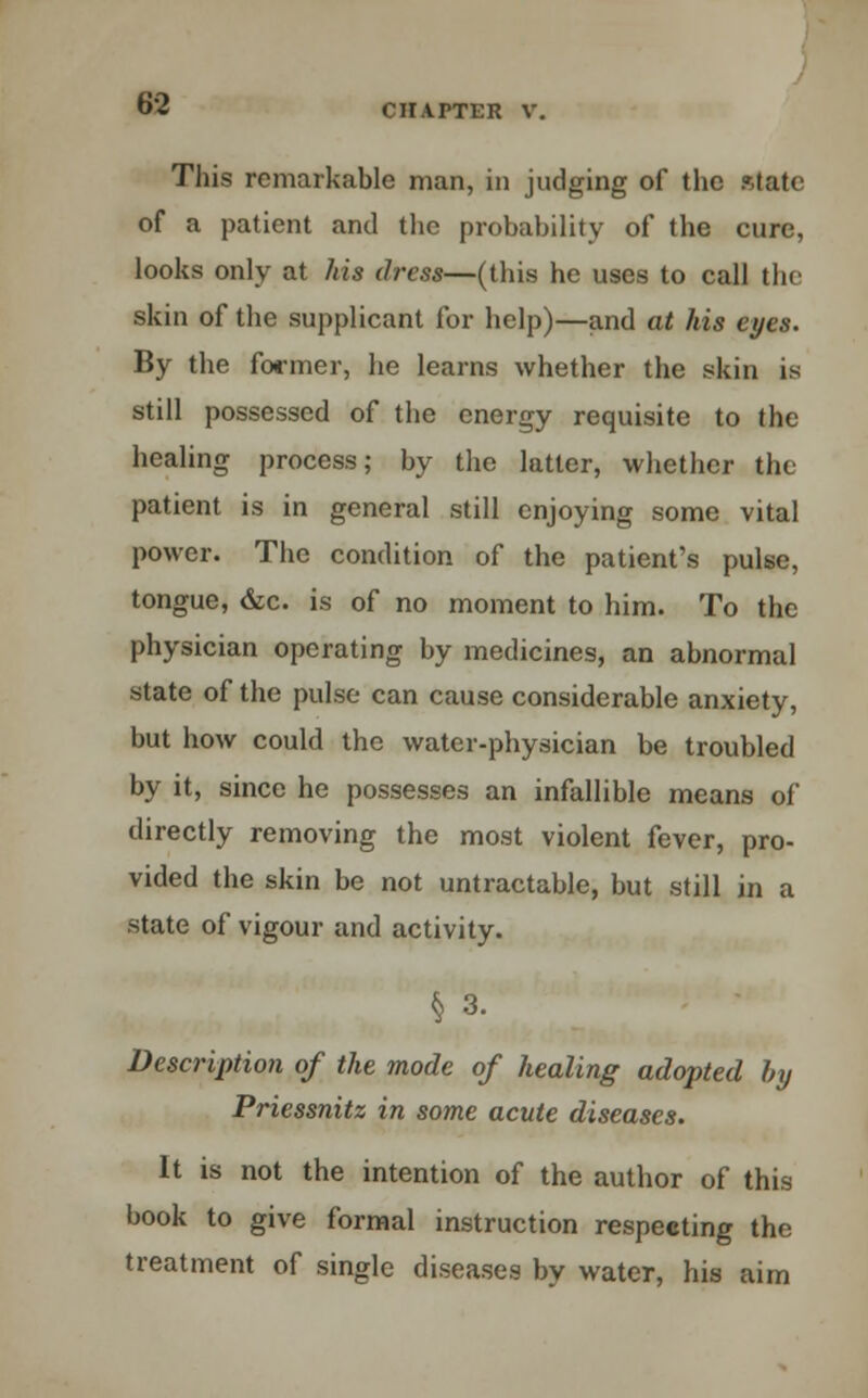 This remarkable man, in judging of the State of a patient and the probability of the cure, looks only at his dress—(this he uses to call the skin of the supplicant for help)—and at his eyes. By the former, he learns whether the skin is still possessed of the energy requisite to the healing process; by the latter, whether the patient is in general still enjoying some vital power. The condition of the patient's pulse, tongue, &c. is of no moment to him. To the physician operating by medicines, an abnormal state of the pulse can cause considerable anxiety, but how could the water-physician be troubled by it, since he possesses an infallible means of directly removing the most violent fever, pro- vided the skin be not untractable, but still in a state of vigour and activity. § 3. Description of the mode of healing adopted bxj Priessnitz in some acute diseases. It is not the intention of the author of this book to give formal instruction respecting the treatment of single diseases by water, his aim