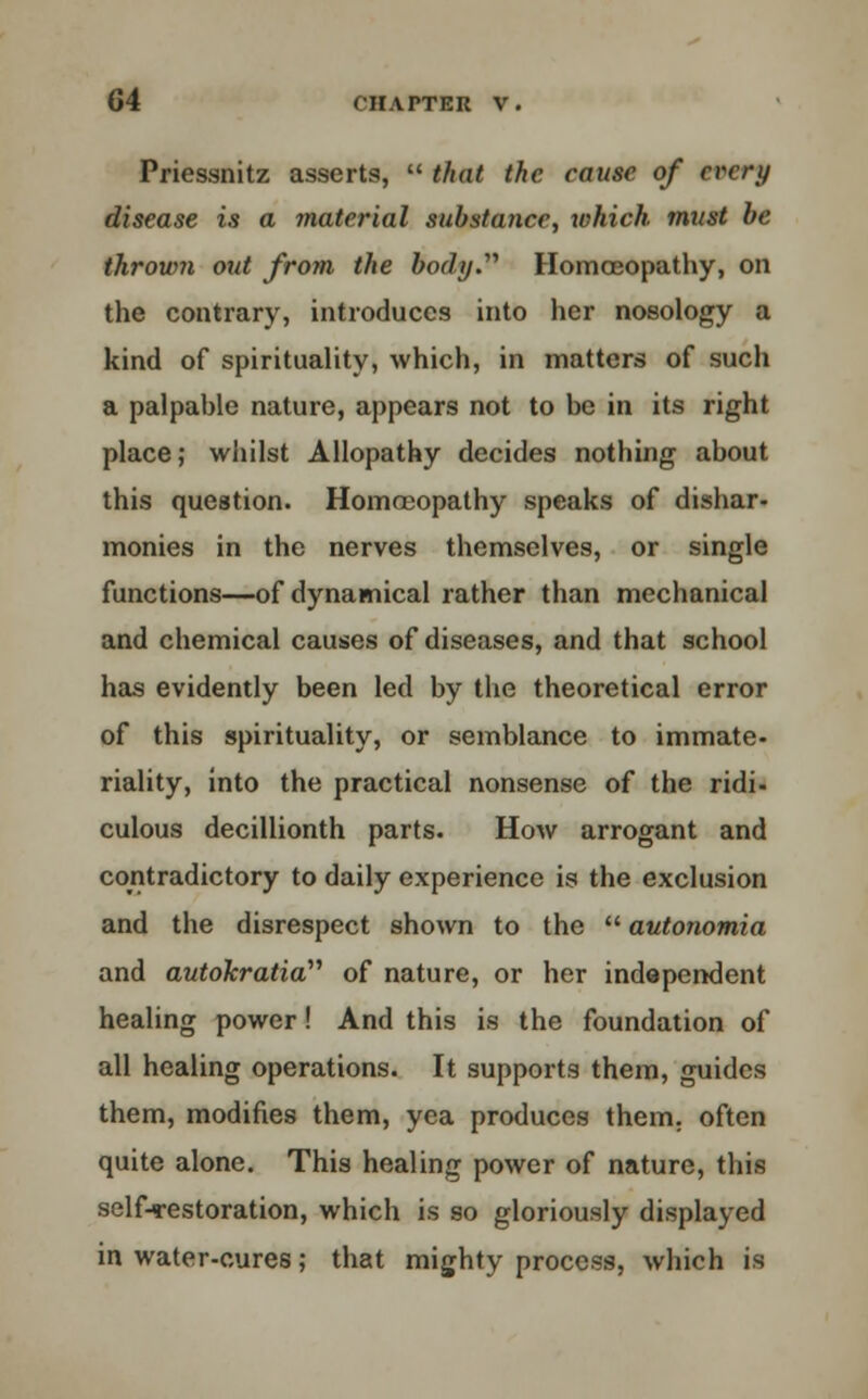 Priessnitz asserts,  that the cause of every disease is a material substance, xohich. must be thrown out from the body.'''' Homoeopathy, on the contrary, introduces into her nosology a kind of spirituality, which, in matters of such a palpable nature, appears not to be in its right place,- whilst Allopathy decides nothing about this question. Homoeopathy speaks of dishar- monies in the nerves themselves, or single functions—of dynamical rather than mechanical and chemical causes of diseases, and that school has evidently been led by the theoretical error of this spirituality, or semblance to immate- riality, into the practical nonsense of the ridi- culous decillionth parts. How arrogant and contradictory to daily experience is the exclusion and the disrespect shown to the  autonomia and autokratia''' of nature, or her independent healing power! And this is the foundation of all healing operations. It supports them, guides them, modifies them, yea produces them, often quite alone. This healing power of nature, this self-restoration, which is so gloriously displayed in water-cures; that mighty process, which is