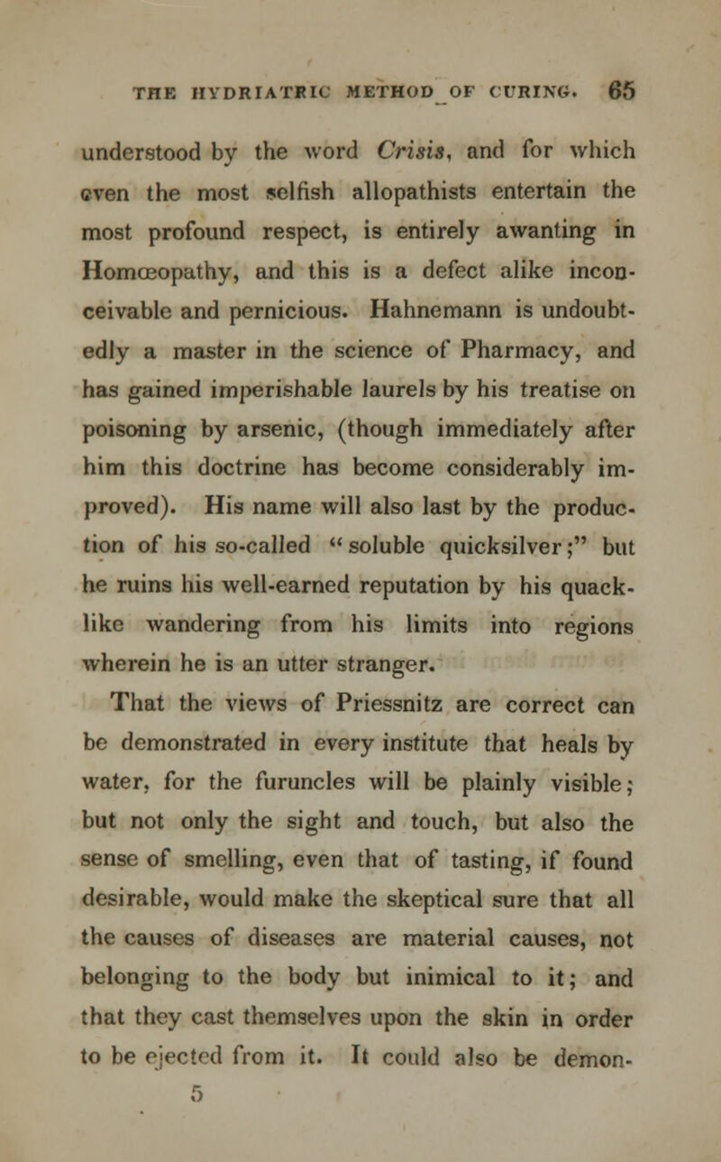 understood by the word Crisis, and for which even the most selfish allopathists entertain the most profound respect, is entirely awanting in Homoeopathy, and this is a defect alike incon- ceivable and pernicious. Hahnemann is undoubt- edly a master in the science of Pharmacy, and has gained imperishable laurels by his treatise on poisoning by arsenic, (though immediately after him this doctrine has become considerably im- proved). His name will also last by the produc- tion of his so-called  soluble quicksilver; but he ruins his well-earned reputation by his quack- like wandering from his limits into regions wherein he is an utter stranger. That the views of Priessnitz are correct can be demonstrated in every institute that heals by water, for the furuncles will be plainly visible; but not only the sight and touch, but also the sense of smelling, even that of tasting, if found desirable, would make the skeptical sure that all the causes of diseases are material causes, not belonging to the body but inimical to it; and that they cast themselves upon the skin in order to be ejected from it. It could also be demon- 5