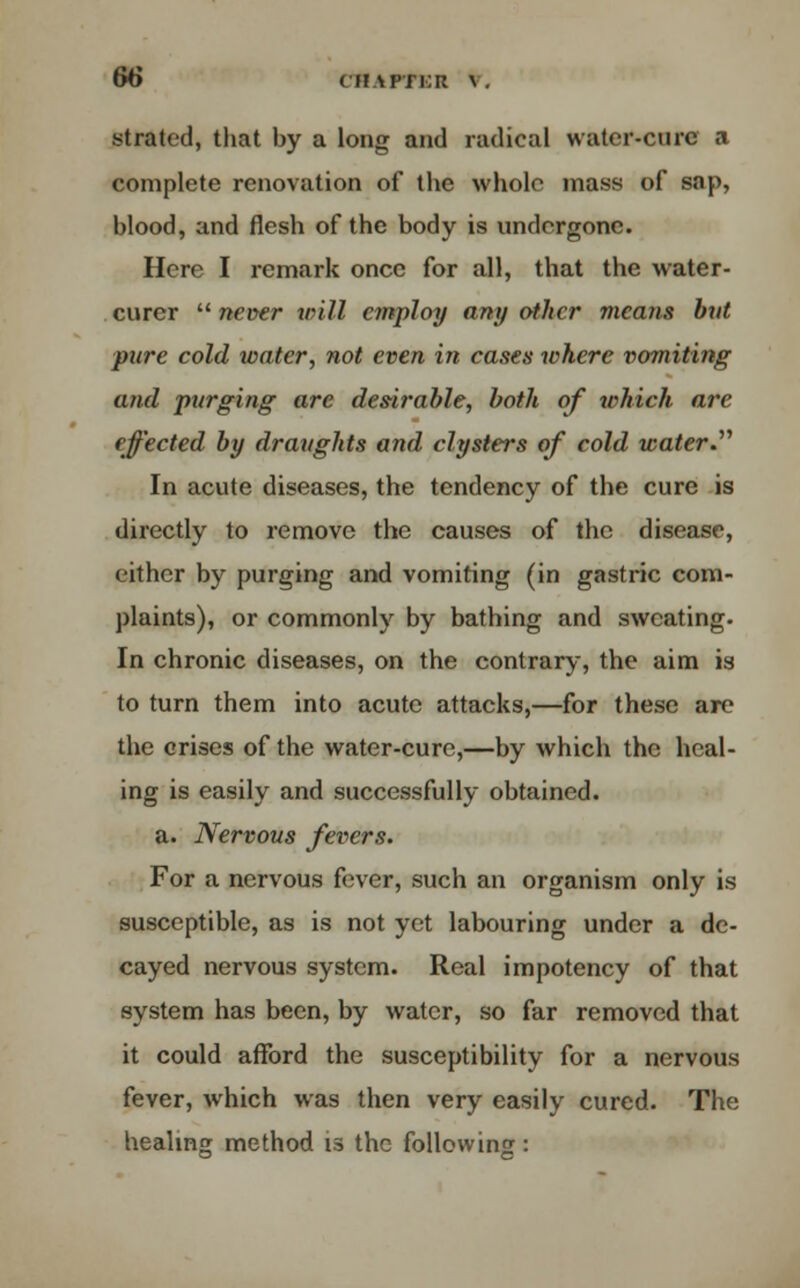 strated, that by a long and radical water-cure a complete renovation of the whole mass of sap, blood, and flesh of the body is undergone. Here I remark once for all, that the water- curer  never villi employ arty other means but pure cold water, not even in cases where vomiting and purging are desirable, both of which are effected by draughts and clysters of cold water. In acute diseases, the tendency of the cure is directly to remove the causes of the disease, either by purging and vomiting (in gastric com- plaints), or commonly by bathing and sweating. In chronic diseases, on the contrary, the aim is to turn them into acute attacks,—for these are the crises of the water-cure,—by which the heal- ing is easily and successfully obtained. a. Nervous fevers. For a nervous fever, such an organism only is susceptible, as is not yet labouring under a de- cayed nervous system. Real impotency of that system has been, by water, so far removed that it could afford the susceptibility for a nervous fever, which was then very easily cured. The healing method is the following :