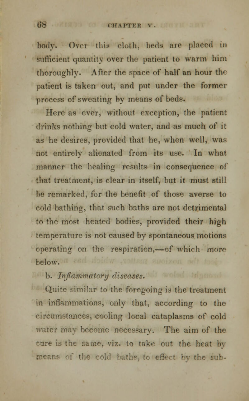 16 in LPTEB \ • body. Over this doth, beds are placed in Sufficient quantity over the patient to warm him thoroughly. After the space of half an hour the patient is taken out, and put under the former process of sweating by means of beds. Here as ever, without exception, the patient drinks nothing but cold water, and as much of it as he desires, provided that he, when well, was not entirely alienated from its use. In what manner the healing results in consequence of that treatment, is clear in itself, but it must still be remarked, for the benefit of those averse to cold bathing, that such baths are not detrimental to the most heated bodies, provided their high temperature is not caused by spontaneous motions operating on the respiration,—of which more below. b. Inflammatory diseases. Quite similar to the foregoing is the treatment in inflammations, only that, according to the circumstances, cooling local cataplasms of cold water may become necessary. The aim of the cure is the came, viz. to take out the heat by reec.ns of the cold baths, to effect by the sub-