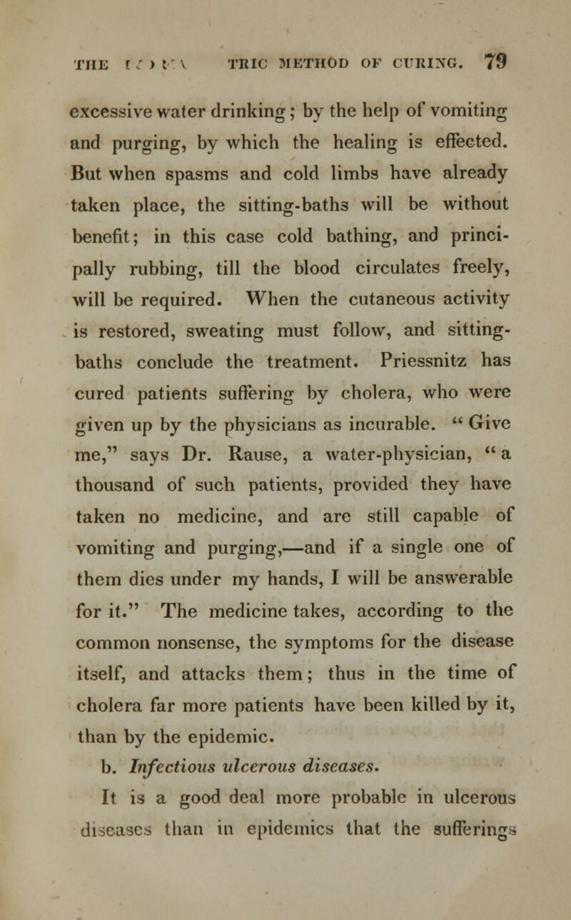 excessive water drinking; by the help of vomiting and purging, by which the healing is effected. But when spasms and cold limbs have already taken place, the sitting-bath.3 will be without benefit; in this case cold bathing, and princi- pally rubbing, till the blood circulates freely, will be required. When the cutaneous activity is restored, sweating must follow, and sitting- baths conclude the treatment. Priessnitz has cured patients suffering by cholera, who were given up by the physicians as incurable.  Give me, says Dr. Rause, a water-physician,  a thousand of such patients, provided they have taken no medicine, and are still capable of vomiting and purging,—and if a single one of them dies under my hands, I will be answerable for it. The medicine takes, according to the common nonsense, the symptoms for the disease itself, and attacks them; thus in the time of cholera far more patients have been killed by it, than by the epidemic. b. Infections ulcerous diseases. It is a good deal more probable in ulcerous diseases than in epidemics that the sufferings