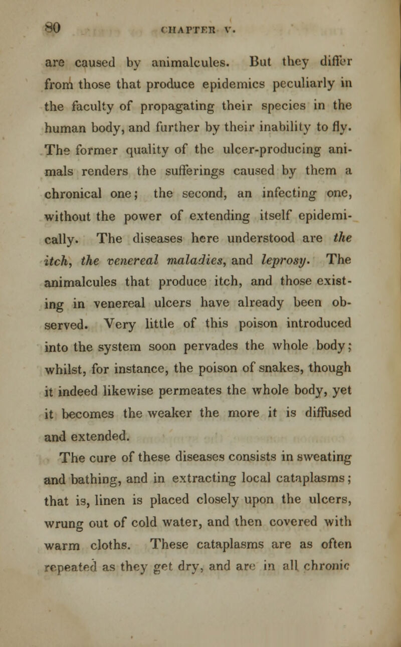 are caused by animalcules. But they differ from those that produce epidemics peculiarly in the faculty of propagating their species in the human body, and further by their inability to fly. The former quality of the ulcer-producing ani- mals renders the sufferings caused by them a chronical one; the second, an infecting one, without the power of extending itself epidemi- cally. The diseases here understood are the itch, the venereal maladies, and leprosy. The animalcules that produce itch, and those exist- ing in venereal ulcers have already been ob- served. Very little of this poison introduced into the system soon pervades the whole body; whilst, for instance, the poison of snakes, though it indeed likewise permeates the whole body, yet it becomes the weaker the more it is diffused and extended. The cure of these diseases consists in sweating and bathing, and in extracting local cataplasms; that is, linen is placed closely upon the ulcers, wrunf out of cold water, and then covered with warm cloths. These cataplasms are as often repeated as they get dry, and are in all chronic