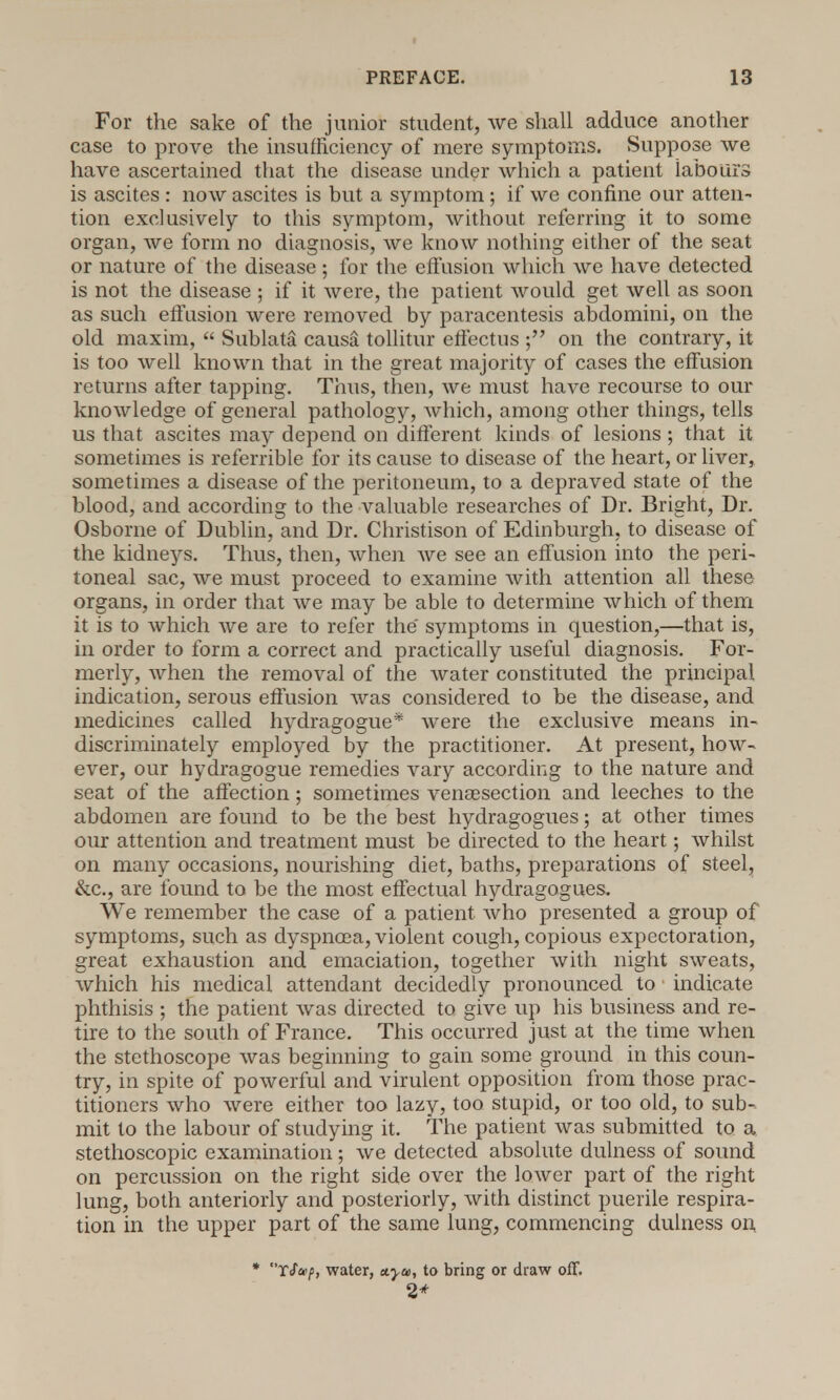 For the sake of the junior student, we shall adduce another case to prove the insufficiency of mere symptoms. Suppose we have ascertained that the disease under which a patient labours is ascites : now ascites is but a symptom ; if we confine our atten- tion exclusively to this symptom, without referring it to some organ, we form no diagnosis, we know nothing either of the seat or nature of the disease; for the effusion which we have detected is not the disease ; if it were, the patient would get well as soon as such effusion were removed by paracentesis abdomini, on the old maxim,  Sublata causa tollitur effectus ; on the contrary, it is too well known that in the great majority of cases the effusion returns after tapping. Thus, then, we must have recourse to our knowledge of general pathology, which, among other things, tells us that ascites may depend on different kinds of lesions; that it sometimes is referrible for its cause to disease of the heart, or liver, sometimes a disease of the peritoneum, to a depraved state of the blood, and according to the valuable researches of Dr. Bright, Dr. Osborne of Dublin, and Dr. Christison of Edinburgh, to disease of the kidneys. Thus, then, when we see an effusion into the peri- toneal sac, we must proceed to examine with attention all these organs, in order that we may be able to determine which of them it is to which we are to refer the symptoms in question,—that is, in order to form a correct and practically useful diagnosis. For- merly, when the removal of the water constituted the principal indication, serous effusion was considered to be the disease, and medicines called hydragogue* were the exclusive means in- discriminately employed by the practitioner. At present, how- ever, our hydragogue remedies vary according to the nature and seat of the affection; sometimes venisection and leeches to the abdomen are found to be the best hydragogues; at other times our attention and treatment must be directed to the heart; whilst on many occasions, nourishing diet, baths, preparations of steel, &c, are found to be the most effectual hydragogues. We remember the case of a patient who presented a group of symptoms, such as dyspnoea, violent cough, copious expectoration, great exhaustion and emaciation, together with night sweats, which his medical attendant decidedly pronounced to • indicate phthisis ; the patient was directed to give up his business and re- tire to the south of France. This occurred just at the time when the stethoscope was beginning to gain some ground in this coun- try, in spite of powerful and virulent opposition from those prac- titioners who were either too lazy, too stupid, or too old, to sub- mit to the labour of studying it. The patient was submitted to a stethoscopic examination; we detected absolute dulness of sound on percussion on the right side over the lower part of the right lung, both anteriorly and posteriorly, with distinct puerile respira- tion in the upper part of the same lung, commencing dulness on * T/w/j, water, a.yu>, to bring or draw off. 2*