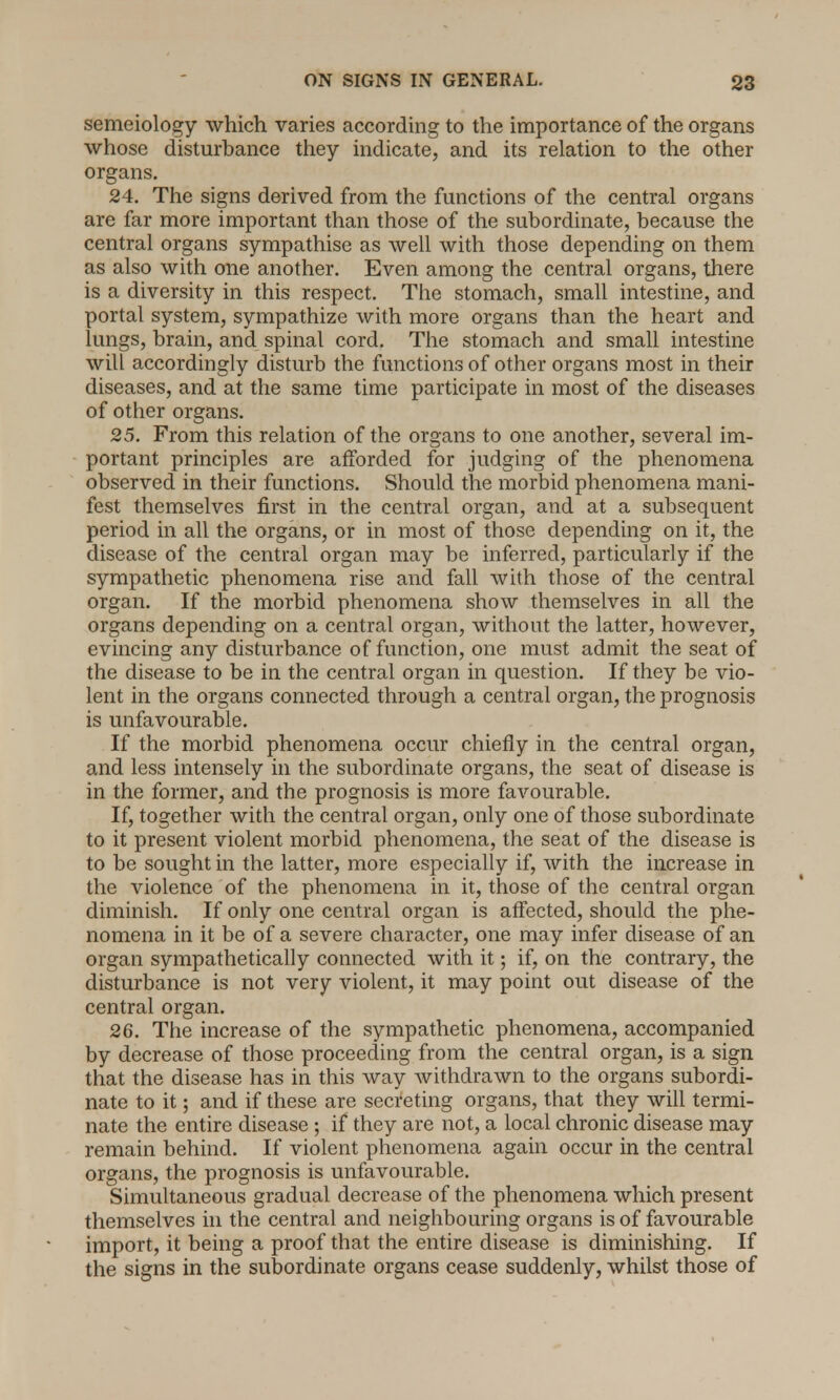 semeiology which varies according to the importance of the organs whose disturbance they indicate, and its relation to the other organs. 24. The signs derived from the functions of the central organs are far more important than those of the subordinate, because the central organs sympathise as well with those depending on them as also with one another. Even among the central organs, there is a diversity in this respect. The stomach, small intestine, and portal system, sympathize with more organs than the heart and lungs, brain, and spinal cord. The stomach and small intestine will accordingly disturb the functions of other organs most in their diseases, and at the same time participate in most of the diseases of other organs. 25. From this relation of the organs to one another, several im- portant principles are afforded for judging of the phenomena observed in their functions. Should the morbid phenomena mani- fest themselves first in the central organ, and at a subsequent period in all the organs, or in most of those depending on it, the disease of the central organ may be inferred, particularly if the sympathetic phenomena rise and fall with those of the central organ. If the morbid phenomena show themselves in all the organs depending on a central organ, without the latter, however, evincing any disturbance of function, one must admit the seat of the disease to be in the central organ in question. If they be vio- lent in the organs connected through a central organ, the prognosis is unfavourable. If the morbid phenomena occur chiefly in the central organ, and less intensely in the subordinate organs, the seat of disease is in the former, and the prognosis is more favourable. If, together with the central organ, only one of those subordinate to it present violent morbid phenomena, the seat of the disease is to be sought in the latter, more especially if, with the increase in the violence of the phenomena in it, those of the central organ diminish. If only one central organ is affected, should the phe- nomena in it be of a severe character, one may infer disease of an organ sympathetically connected with it; if, on the contrary, the disturbance is not very violent, it may point out disease of the central organ. 26. The increase of the sympathetic phenomena, accompanied by decrease of those proceeding from the central organ, is a sign that the disease has in this way withdrawn to the organs subordi- nate to it; and if these are secreting organs, that they will termi- nate the entire disease ; if they are not, a local chronic disease may remain behind. If violent phenomena again occur in the central organs, the prognosis is unfavourable. Simultaneous gradual decrease of the phenomena which present themselves in the central and neighbouring organs is of favourable import, it being a proof that the entire disease is diminishing. If the signs in the subordinate organs cease suddenly, whilst those of