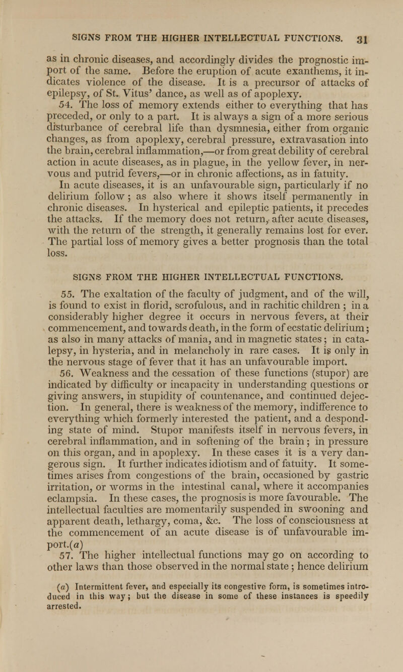 as in chronic diseases, and accordingly divides the prognostic im- port of the same. Before the eruption of acute exanthems, it in- dicates violence of the disease. It is a precursor of attacks of epilepsy, of St. Vitus' dance, as well as of apoplexy. 54. The loss of memory extends either to everything that has preceded, or only to a part. It is always a sign of a more serious disturbance of cerebral life than dysmnesia, either from organic changes, as from apoplexy, cerebral pressure, extravasation into the brain, cerebral inflammation,—or from great debility of cerebral action in acute diseases, as in plague, in the yellow fever, in ner- vous and putrid fevers,—or in chronic affections, as in fatuity. In acute diseases, it is an unfavourable sign, particularly if no delirium follow; as also where it shows itself permanently in chronic diseases. In hysterical and epileptic patients, it precedes the attacks. If the memory does not return,, after acute diseases, with the return of the strength, it generally remains lost for ever. The partial loss of memory gives a better prognosis than the total loss. SIGNS FROM THE HIGHER INTELLECTUAL FUNCTIONS. 55. The exaltation of the faculty of judgment, and of the will, is found to exist in florid, scrofulous, and in rachitic children ; in a considerably higher degree it occurs in nervous fevers, at their commencement, and towards death, in the form of ecstatic delirium; as also in many attacks of mania, and in magnetic states; in cata- lepsy, in hysteria, and in melancholy in rare cases. It is only in the nervous stage of fever that it has an unfavourable import. 56. Weakness and the cessation of these functions (stupor) are indicated by difficulty or incapacity in understanding questions or giving answers, in stupidity of countenance, and continued dejec- tion. In general, there is weakness of the memory, indifference to everything which formerly interested the patient, and a despond- ing state of mind. Stupor manifests itself in nervous fevers, in cerebral inflammation, and in softening of the brain; in pressure on this organ, and in apoplexy. In these cases it is a very dan- gerous sign. It further indicates idiotism and of fatuity. It some- times arises from congestions of the brain, occasioned by gastric irritation, or worms in the intestinal canal, where it accompanies eclampsia. In these cases, the prognosis is more favourable. The intellectual faculties are momentarily suspended in swooning and apparent death, lethargy, coma, &c. The loss of consciousness at the commencement of an acute disease is of unfavourable im- port.^) 57. The higher intellectual functions may go on according to other laws than those observed in the normal state ; hence delirium (a) Intermittent fever, and especially its congestive form, is sometimes intro- duced in this way; but the disease in some of these instances is speedily arrested.