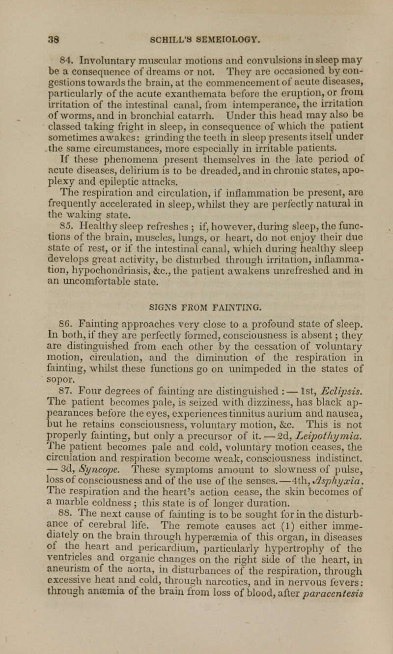 84. Involuntary muscular motions and convulsions in sleep may be a consequence of dreams or not. They are occasioned by con- gestions towards the brain, at the commencement of acute diseases, particularly of the acute exanthemata before the eruption, or from irritation of the intestinal canal, from intemperance, the irritation of worms, and in bronchial catarrh. Under this head may also be classed taking fright in sleep, in consequence of which the patient sometimes awakes: grinding the teeth in sleep presents itself under the same circumstances, more especially in irritable patients. If these phenomena present themselves in the late period of acute diseases, delirium is to be dreaded, and in chronic states, apo- plexy and epileptic attacks. The respiration and circulation, if inflammation be present, are frequently accelerated in sleep, whilst they are perfectly natural in the waking state. S5. Healthy sleep refreshes ; if, however, during sleep, the func- tions of the brain, muscles, lungs, or heart, do not enjoy their due state of rest, or if the intestinal canal, which during healthy sleep develops great activity, be disturbed through irritation, inflamma- tion, hypochondriasis, &c, the patient awakens unrefreshed and in an uncomfortable state. SIGNS FROM FAINTING. 86. Fainting approaches very close to a profound state of sleep. In both, if they are perfectly formed, consciousness is absent; they are distinguished from each other by the cessation of voluntary motion, circulation, and the diminution of the respiration in fainting, whilst these functions go on unimpeded in the states of sopor. 87. Four degrees of fainting are distinguished :— 1st, Eclipsis. The patient becomes pale, is seized with dizziness, has black ap- pearances before the eyes, experiences tinnitus aurium and nausea, but he retains consciousness, voluntary motion, &c. This is not properly fainting, but only a precursor of it. — 2d, Leipothymia. The patient becomes pale and cold, voluntary motion ceases, the circulation and respiration become weak, consciousness indistinct. — 3d, Syncope. These symptoms amount to slowness of pulse, loss of consciousness and of the use of the senses.—4th, Asphyxia. The respiration and the heart's action cease, the skin becomes of a marble coldness ; this state is of longer duration. 88. The next cause of fainting is to be sought for in the disturb- ance of cerebral life. The remote causes act (1) either imme- diately on the brain through hyperaemia of this organ, in diseases of the heart and pericardium, particularly hypertrophy of the ventricles and organic changes on the right side of the heart, in aneurism of the aorta, in disturbances of the respiration, through excessive heat and cold, through narcotics, and in nervous fevers : through anaemia of the brain from loss of blood, after paracentesis