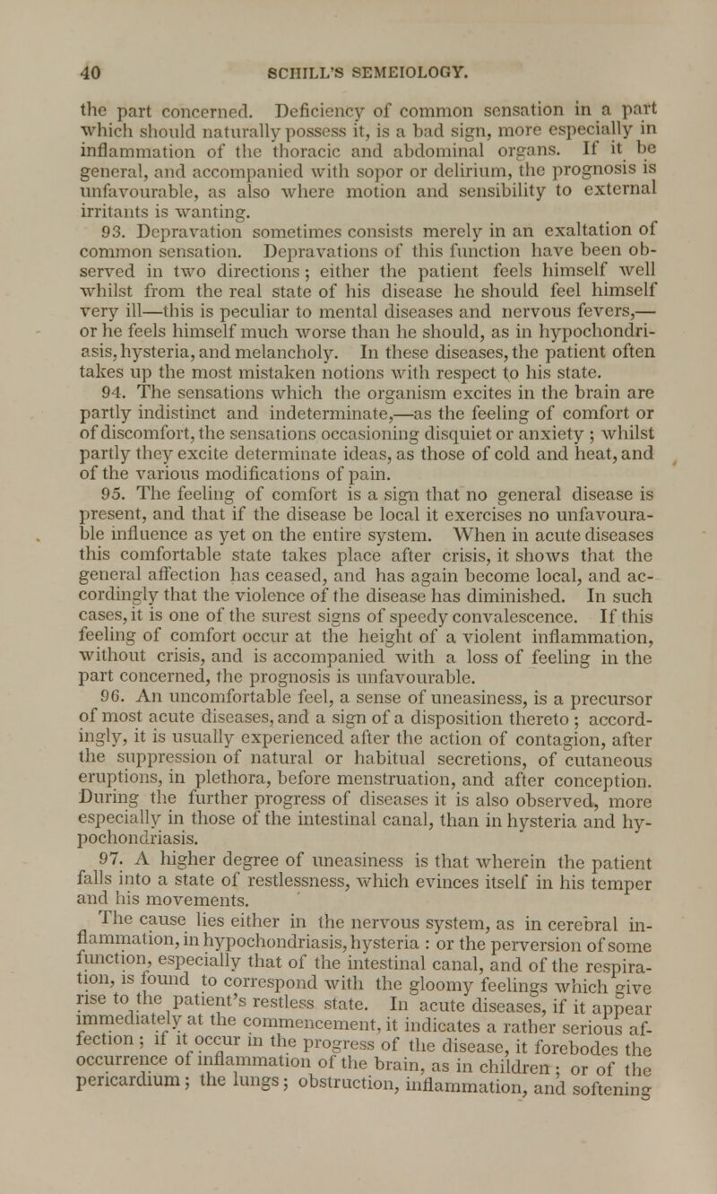 the part concerned. Deficiency of common sensation in a part which should naturally possess it, is a bad sign, more especially in inflammation of the thoracic and abdominal organs. If it be general, and accompanied with sopor or delirium, the prognosis is unfavourable, as also where motion and sensibility to external irritants is wanting. 93. Depravation sometimes consists merely in an exaltation of common sensation. Depravations of this function have been ob- served in two directions ; either the patient feels himself well whilst from the real state of his disease he should feel himself very ill—this is peculiar to mental diseases and nervous fevers,— or he feels himself much worse than he should, as in hypochondri- asis, hysteria, and melancholy. In these diseases, the patient often takes up the most mistaken notions with respect to his state. 94. The sensations which the organism excites in the brain are partly indistinct and indeterminate,—as the feeling of comfort or of discomfort, the sensations occasioning disquiet or anxiety ; whilst partly they excite determinate ideas, as those of cold and heat, and of the various modifications of pain. 95. The feeling of comfort is a sign that no general disease is present, and that if the disease be local it exercises no unfavoura- ble influence as yet on the entire system. When in acute diseases this comfortable state takes place after crisis, it shows that the general affection has ceased, and has again become local, and ac- cordingly that the violence of the disease has diminished. In such cases, it is one of the surest signs of speedy convalescence. If this feeling of comfort occur at the height of a violent inflammation, without crisis, and is accompanied with a loss of feeling in the part concerned, the prognosis is unfavourable. 96. An uncomfortable feel, a sense of uneasiness, is a precursor of most acute diseases, and a sign of a disposition thereto ; accord- ingly, it is usually experienced after the action of contagion, after the suppression of natural or habitual secretions, of cutaneous eruptions, in plethora, before menstruation, and after conception. During the further progress of diseases it is also observed, more especially in those of the intestinal canal, than in hysteria and hy- pochondriasis. 97. A higher degree of uneasiness is that wherein the patient falls into a state of restlessness, which evinces itself in his temper and his movements. The cause lies either in the nervous system, as in cerebral in- flammation, in hypochondriasis, hysteria : or the perversion of some function especially that of the intestinal canal, and of the respira- tion, is found to correspond with the gloomy feelings which give rise to the patient's restless state. In acute diseases, if it appear immediately at the commencement, it indicates a rather serious af- fection ; if it occur in the progress of the disease, it forebodes the occurrence of inflammation of the brain, as in children : or of the pericardium; the lungs; obstruction, inflammation, and softening