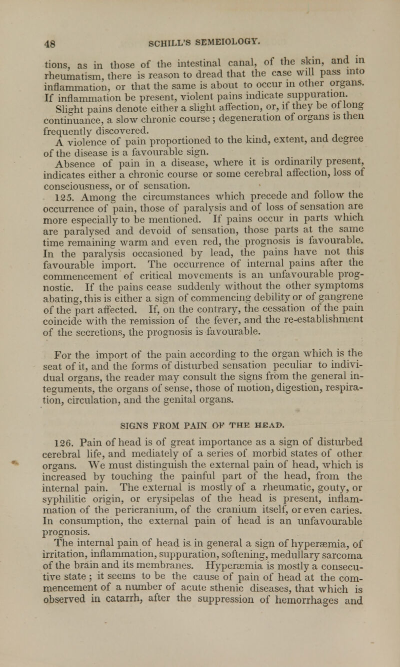 tions, as in those of the intestinal canal, of the skin, and in rheumatism, there is reason to dread that the case will pass into inflammation, or that the same is about to occur in other organs. If inflammation be present, violent pains indicate suppuration. Slight pains denote either a slight affection, or, if they be of long continuance, a slow chronic course ; degeneration of organs is then frequently discovered. A violence of pain proportioned to the kind, extent, and degree of the disease is a favourable sign. Absence of pain in a disease, where it is ordinarily present, indicates either a chronic course or some cerebral affection, loss of consciousness, or of sensation. 125. Among the circumstances which precede and follow the occurrence of pain, those of paralysis and of loss of sensation are more especially to be mentioned.  If pains occur in parts which are paralysed and devoid of sensation, those parts at the same time remaining warm and even red, the prognosis is favourable. In the paralysis occasioned by lead, the pains have not this favourable import. The occurrence of internal pains after the commencement of critical movements is an unfavourable prog- nostic. If the pains cease suddenly without the other symptoms abating, this is either a sign of commencing debility or of gangrene of the part affected. If, on the contrary, the cessation of the pain coincide with the remission of the fever, and the re-establishment of the secretions, the prognosis is favourable. For the import of the pain according to the organ which is the seat of it, and the forms of disturbed sensation peculiar to indivi- dual organs, the reader may consult the signs from the general in- teguments, the organs of sense, those of motion, digestion, respira- tion, circulation, and the genital organs. SIGNS FROM PAIN OV THE HEAD. 126. Pain of head is of great importance as a sign of disturbed cerebral life, and mediately of a series of morbid states of other organs. We must distinguish the external pain of head, which is increased by touching the painful part of the head, from the internal pain. The external is mostly of a rheumatic, gouty, or syphilitic origin, or erysipelas of the head is present, inflam- mation of the pericranium, of the cranium itself, or even caries. In consumption, the external pain of head is an unfavourable prognosis. The internal pain of head is in general a sign of hypersemia, of irritation, inflammation, suppuration, softening, medullary sarcoma of the brain and its membranes. Hyperemia is mostly a consecu- tive state ; it seems to be the cause of pain of head at the com- mencement of a number of acute sthenic diseases, that which is observed in catarrh, after the suppression of hemorrhages and