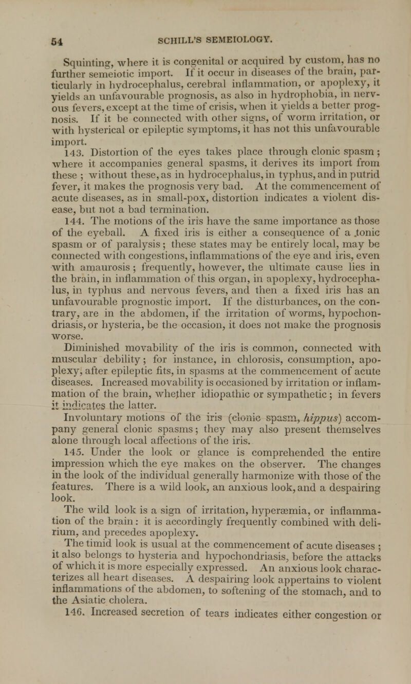 Squinting, where it is congenital or acquired by custom, has no further semeiotic import. If it occur in diseases of the brain, par- ticularly in hydrocephalus, cerebral inflammation, or apoplexy, it yields an unfavourable prognosis, as also in hydrophobia, in nerv- ous fevers, except at the time of crisis, when it yields a better prog- nosis. If it be connected with other signs, of worm irritation, or with hysterical or epileptic symptoms, it has not this unfavourable import. 143. Distortion of the eyes takes place through clonic spasm ; where it accompanies general spasms, it derives its import from these ; without these, as in hydrocephalus, in typhus, and in putrid fever, it makes the prognosis very bad. At the commencement of acute diseases, as in small-pox, distortion indicates a violent dis- ease, but not a bad termination. 144. The motions of the iris have the same importance as those of the eyeball. A fixed iris is either a consequence of a .tonic spasm or of paralysis; these states may be entirely local, may be connected with congestions, inflammations of the eye and iris, even with amaurosis ; frequently, however, the ultimate cause lies in the brain, in inflammation of this organ, in apoplexy, hydrocepha- lus, in typhus and nervous fevers, and then a fixed iris has an unfavourable prognostic import. If the disturbances, on the con- trary, are in the abdomen, if the irritation of worms, hypochon- driasis, or hysteria, be the occasion, it does not make the prognosis worse. Diminished movability of the iris is common, connected with muscular debility; for instance, in chlorosis, consumption, apo- plexy, after epileptic fits, in spasms at the commencement of acute diseases. Increased movability is occasioned by irritation or inflam- mation of the brain, whether idiopathic or sympathetic; in fevers it indicates the latter. Involuntary motions of the iris (clonic spasm, hippus) accom- pany general clonic spasms; they may also present themselves alone through local affections of the iris. 145. Under the look or glance is comprehended the entire impression which the eye makes on the observer. The changes in the look of the individual generally harmonize with those of the features. There is a wild look, an anxious look, and a despairing look. The wild look is a sign of irritation, hyperemia, or inflamma- tion of the brain: it is accordingly frequently combined with deli- rium, and precedes apoplexy. The timid look is usual at the commencement of acute diseases ; it also belongs to hysteria and hypochondriasis, before the attacks of which it is more especially expressed. An anxious look charac- terizes all heart diseases. A despairing look appertains to violent inflammations of the abdomen, to softening of the stomach, and to the Asiatic cholera. 146. Increased secretion of tears indicates either congestion or