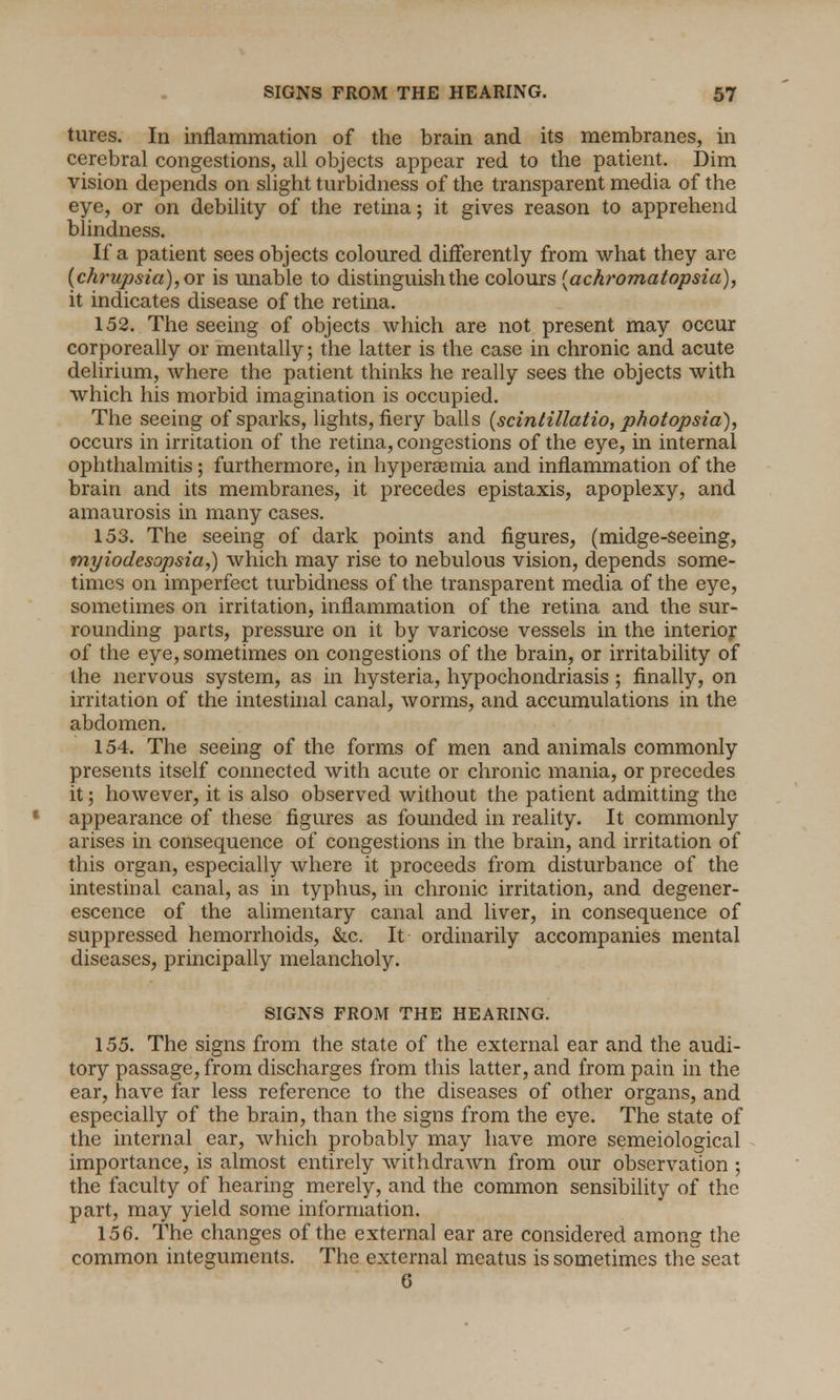 tures. In inflammation of the brain and its membranes, in cerebral congestions, all objects appear red to the patient. Dim vision depends on slight turbidness of the transparent media of the eye, or on debility of the retina; it gives reason to apprehend blindness. If a patient sees objects coloured differently from what they are {chrupsia),ox is unable to distinguish the colours [achromatopsia), it indicates disease of the retina. 152. The seeing of objects which are not present may occur corporeally or mentally; the latter is the case in chronic and acute delirium, where the patient thinks he really sees the objects with which his morbid imagination is occupied. The seeing of sparks, lights, fiery balls (scintillatio, photopsia), occurs in irritation of the retina, congestions of the eye, in internal ophthalmitis; furthermore, in hyperemia and inflammation of the brain and its membranes, it precedes epistaxis, apoplexy, and amaurosis in many cases. 153. The seeing of dark points and figures, (midge-seeing, myiodesopsia,) which may rise to nebulous vision, depends some- times on imperfect turbidness of the transparent media of the eye, sometimes on irritation, inflammation of the retina and the sur- rounding parts, pressure on it by varicose vessels in the interior of the eye, sometimes on congestions of the brain, or irritability of the nervous system, as in hysteria, hypochondriasis ; finally, on irritation of the intestinal canal, worms, and accumulations in the abdomen. 154. The seeing of the forms of men and animals commonly presents itself connected with acute or chronic mania, or precedes it; however, it is also observed without the patient admitting the appearance of these figures as founded in reality. It commonly arises in consequence of congestions in the brain, and irritation of this organ, especially where it proceeds from disturbance of the intestinal canal, as in typhus, in chronic irritation, and degener- escence of the alimentary canal and liver, in consequence of suppressed hemorrhoids, &c. It ordinarily accompanies mental diseases, principally melancholy. SIGNS FROM THE HEARING. 155. The signs from the state of the external ear and the audi- tory passage, from discharges from this latter, and from pain in the ear, have far less reference to the diseases of other organs, and especially of the brain, than the signs from the eye. The state of the internal ear, which probably may have more semeiological importance, is almost entirely withdrawn from our observation ; the faculty of hearing merely, and the common sensibility of the part, may yield some information. 156. The changes of the external ear are considered among the common integuments. The external meatus is sometimes the seat 6