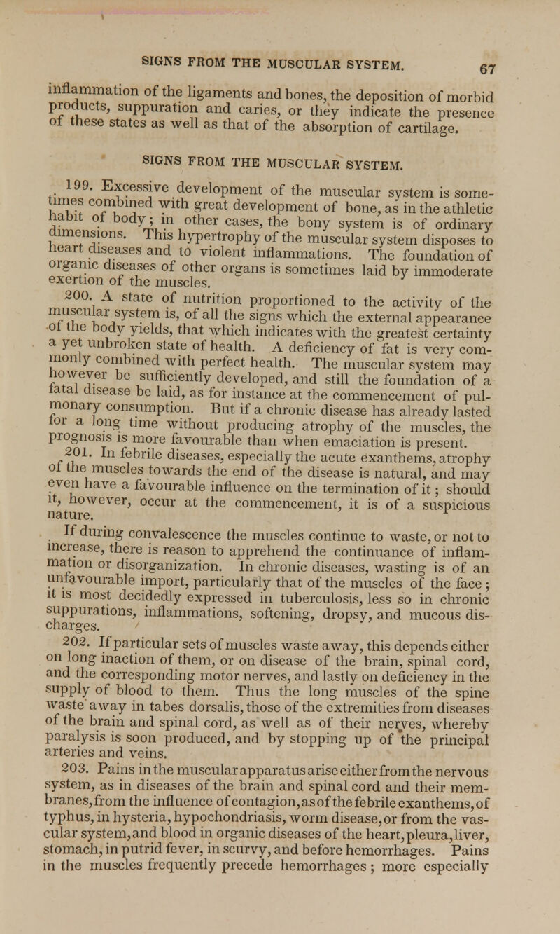 SIGNS FROM THE MUSCULAR SYSTEM. 67 inflammation of the ligaments and bones, the deposition of morbid products, suppuration and caries, or they indicate the presence ot these states as well as that of the absorption of cartilage. SIGNS FROM THE MUSCULAR SYSTEM. 199. Excessive development of the muscular system is some- imes combined with great development of bone, as in the athletic nabit ot body; m other cases, the bony system is of ordinary dimensions. This hypertrophy of the muscular system disposes to Heart diseases and to violent inflammations. The foundation of organic diseases of other organs is sometimes laid by immoderate exertion of the muscles. 200 A state of nutrition proportioned to the activity of the muscular system is, of all the signs which the external appearanee ot tiie body yields, that which indicates with the greatest certainty a yet unbroken state of health. A deficiency of fat is very com- monly combined with perfect health. The muscular system may however be sufficiently developed, and still the foundation of a latal disease be laid, as for instance at the commencement of pul- monary consumption. But if a chronic disease has already lasted lor a Jong tune without producing atrophy of the muscles, the prognosis is more favourable than when emaciation is present. 201. In febrile diseases, especially the acute exanthems, atrophy ol the muscles towards the end of the disease is natural, and may even have a favourable influence on the termination of it; should it, however, occur at the commencement, it is of a suspicious nature. r If during convalescence the muscles continue to waste, or not to increase, there is reason to apprehend the continuance of inflam- mation or disorganization. In chronic diseases, wasting is of an unfavourable import, particularly that of the muscles of the face ; it is most decidedly expressed in tuberculosis, less so in chronic suppurations, inflammations, softening, dropsy, and mucous dis- charges. 1  202. If particular sets of muscles waste away, this depends either on long inaction of them, or on disease of the brain, spinal cord, and the corresponding motor nerves, and lastly on deficiency in the supply of blood to them. Thus the long muscles of the spine waste away in tabes dorsalis, those of the extremities from diseases of the brain and spinal cord, as well as of their nerves, whereby paralysis is soon produced, and by stopping up of the principal arteries and veins. 203. Pains in the muscular apparatus arise either from the nervous system, as in diseases of the brain and spinal cord and their mem- branes, from the influence of contagion, as of the febrile exanthems, of typhus, in hysteria, hypochondriasis, worm disease, or from the vas- cular system, and blood in organic diseases of the heart, pleura, liver, stomach, in putrid fever, in scurvy, and before hemorrhages. Pains in the muscles frequently precede hemorrhages; more especially