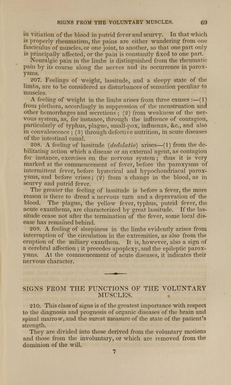 in vitiation of the blood in putrid fever and scurvy. In that which is properly rheumatism, the pains are either wandering from one fasciculus of muscles, or one joint, to another, so that one part only is principally affected, or the pain is constantly fixed to one part. Neuralgic pain in the limbs is distinguished from the rheumatic pain by its course along the nerves and its occurrence in parox- ysms. 207. Feelings of weight, lassitude, and a sleepy state of the limbs, are to be considered as disturbances of sensation peculiar to muscles. A feeling of weight in the limbs arises from three causes :—(1) from plethora, accordingly in suppression of the menstruation and other hemorrhages and secretions ; (2) from weakness of the ner- vous system, as, for instance, through the influence of contagion, particularly of typhus, plague, small-pox, influenza, &c, and also in convalescence ; (3) through defective nutrition, in acute diseases of the intestinal canal. 208. A feeling of lassitude (dedolatio) arises—(1) from the de- bilitating action which a disease or an external agent, as contagion for instance, exercises on the nervous system; thus it is very marked at the commencement of fever, before the paroxysms of intermittent fever, before hysterical and hypochondriacal parox- ysms, and before crises; (2) from a change in the blood, as in scurvy and putrid fever. The greater the feeling of lassitude is before a fever, the more reason is there to dread a nervous turn and a depravation of the blood. The plague, the yellow fever, typhus, putrid fever, the acute exanthems, are characterized by great lassitude. If the las- situde cease not after the termination of the fever, some local dis- ease has remained behind. 209. A feeling of sleepiness in the limbs evidently arises from interruption of the circulation in the extremities, as also from the eruption of the miliary exanthem. It is, however, also a sign of a cerebral affection ; it precedes apoplexy, and the epileptic parox- ysms. At the commencement of acute diseases, it indicates their nervous character. SIGNS FROM THE FUNCTIONS OF THE VOLUNTARY MUSCLES. • 210. This class of signs is of the greatest importance with respect to the diagnosis and prognosis of organic diseases of the brain and spinal marrow, and the surest measure of the state of the patient's strength. They are divided into those derived from the voluntary motions and those from the involuntary, or which are removed from the dominion of the will.