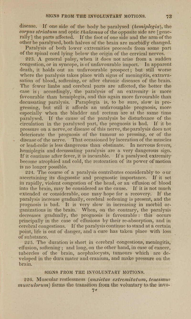 disease. If one side of the body be paralysed (hemiplegia), the corpus striatum and optic thalamus of the opposite side are [gene- rally] the parts affected. If the foot of one side and the arm of the other be paralysed, both halves of the brain are morbidly changed. Paralysis of both lower extremities proceeds from some part of the spinal cord lying below the origin of the cervical nerves. 223. A general palsy, when it does not arise from a sudden congestion, or in syncope, is of unfavourable import. In apparent death, it holds out an unfavourable prospect; but still worse where the paralysis takes place with signs of meningitis, extrava- sation of blood, softening, or after chronic diseases of the brain. The fewer limbs and cerebral parts are affected, the better the case is; accordingly, the paralysis of an extremity is more favourable than hemiplegia, and this again more favourable than decussating paralysis. Paraplegia is, to be sure, slow in pro- gressing, but still it affords an unfavourable prognosis, more especially when the bladder and rectum are at the same time paralysed. If the cause of the paralysis be disturbance of the circulation in the paralysed part, the prognosis is bad. If it be pressure on a nerve, or disease of this nerve, the paralysis does not deteriorate the prognosis of the tumour so pressing, or of the disease of the nerve. That occasioned by laceration of the muscles or lead-colic is less dangerous than obstinate. In nervous fevers, hemiplegia and decussating paralysis are a very dangerous sign. If it continue after fever, it is incurable. If a paralysed extremity become atrophied and cold, the restoration of its power, of motion is no longer possible. 224. The course of a paralysis contributes considerably to o ur ascertaining its diagnostic and prognostic importance. If it set in rapidly, violent congestion of the head, or an effusion of blood into the brain, may be considered as the cause. If it is not much extended or considerable, one may hope for a recovery. If the paralysis increase gradually, cerebral softening is present, and the prognosis is bad. It is very slow in increasing in morbid or- ganizations in the brain. When, on the contrary, the paralysis decreases gradually, the prognosis is favourable: this occurs principally in the case of effusions by their re-absorption, and in cerebral congestions. If the paralysis continue to stand at a certain point, life is out of danger, and a cure has taken place with loss of substance. 225. The duration is short in cerebral congestions, meningitis, effusion, softening ; and long, on the other hand, in case of cancer, tubercles of the brain, acephalocysts, tumours which are de- veloped in the dura mater and cranium, and make pressure on the brain. SIGNS FROM THE INVOLUNTARY MOTIONS. 226. Muscular restlessness (anxietas extremitatum, tenesmus musculorum) forms the transition from the voluntary to the invo- 7*