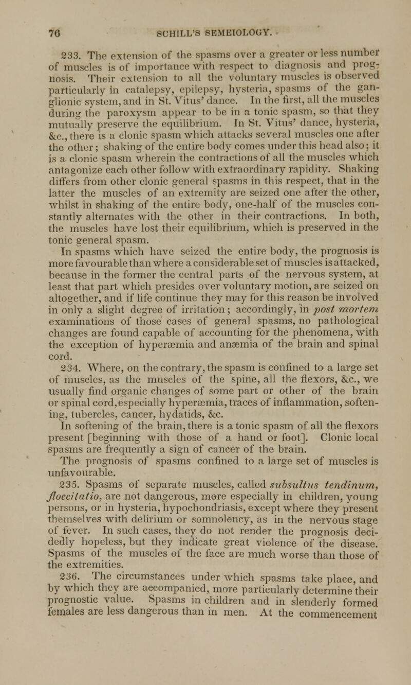 233. The extension of the spasms over a greater or less number of muscles is of importance with respect to diagnosis and prog- nosis. Their extension to all the voluntary muscles is observed particularly in catalepsy, epilepsv, hysteria, spasms of the gan- glionic system, and in St. Vitus' dance.' In the first, all the muscles during the paroxysm appear to be in a tonic spasm, so that they mutually preserve the equilibrium. In St. Vitus' dance, hysteria, Ike., there is a clonic spasm which attacks several muscles one after the other; shaking of the entire body comes under this head also; it is a clonic spasm wherein the contractions of all the muscles which antagonize each other follow with extraordinary rapidity. Shaking differs from other clonic general spasms in this respect, that in the latter the muscles of an extremity are seized one after the other, whilst in shaking of the entire body, one-half of the muscles con- stantly alternates with the other in their contractions. In both, the muscles have lost their equilibrium, which is preserved in the tonic general spasm. In spasms which have seized the entire body, the prognosis is more favourable than where a considerable set of muscles is attacked, because in the former the central parts of the nervous system, at least that part which presides over voluntary motion, are seized on altogether, and if life continue they may for this reason be involved in only a slight degree of irritation; accordingly, in post mortem examinations of those cases of general spasms, no pathological changes are found capable of accounting for the phenomena, with the exception of hyperamia and anaemia of the brain and spinal cord. 234. Where, on the contrary, the spasm is confined to a large set of muscles, as the muscles of the spine, all the flexors, &c., we usually find organic changes of some part or other of the brain or spinal cord, especially hyperajmia, traces of inflammation, soften- ing, tubercles, cancer, hydatids, &c. In softening of the brain, there is atonic spasm of all the flexors present [beginning with those of a hand or foot]. Clonic local spasms are frequently a sign of cancer of the brain. The prognosis of spasms confined to a large set of muscles is unfavourable. 235. Spasms of separate muscles, called subsultus iendinum, Jloccitatio, are not dangerous, more especially in children, young persons, or in hysteria, hypochondriasis, except where they present themselves with delirium or somnolency, as in the nervous stage of fever. In such cases, they do not render the prognosis deci- dedly hopeless, but they indicate great violence of the disease. Spasms of the muscles of the face are much worse than those of the extremities. 236. The circumstances under which spasms take place, and by which they are accompanied, more particularly determine their prognostic value. Spasms in children and in slenderly formed females are less dangerous than in men. At the commencement