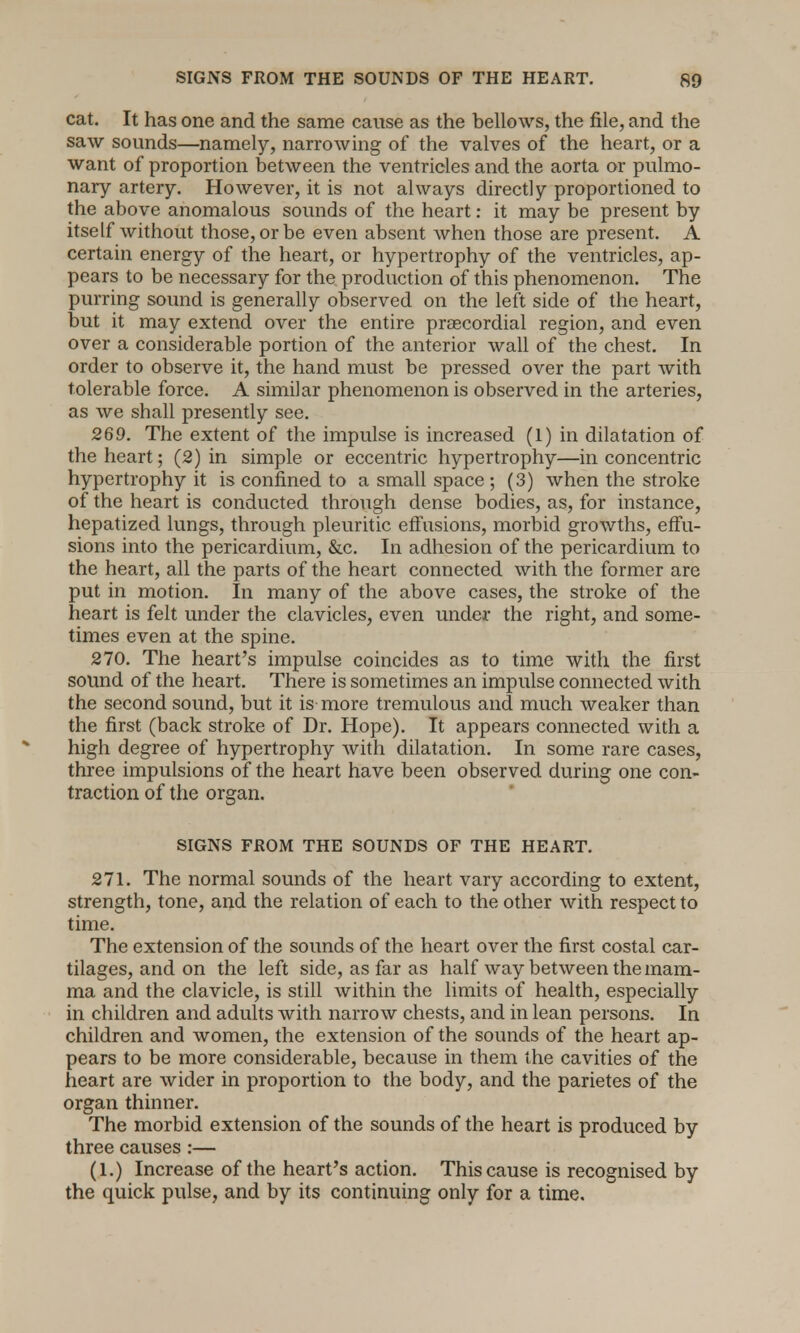 cat. It has one and the same cause as the bellows, the file, and the saw sounds—namely, narrowing of the valves of the heart, or a want of proportion between the ventricles and the aorta or pulmo- nary artery. However, it is not always directly proportioned to the above anomalous sounds of the heart: it may be present by itself without those, or be even absent when those are present. A certain energy of the heart, or hypertrophy of the ventricles, ap- pears to be necessary for the production of this phenomenon. The purring sound is generally observed on the left side of the heart, but it may extend over the entire precordial region, and even over a considerable portion of the anterior wall of the chest. In order to observe it, the hand must be pressed over the part with tolerable force. A similar phenomenon is observed in the arteries, as we shall presently see. 269. The extent of the impulse is increased (1) in dilatation of the heart; (2) in simple or eccentric hypertrophy—in concentric hypertrophy it is confined to a small space ; (3) when the stroke of the heart is conducted through dense bodies, as, for instance, hepatized lungs, through pleuritic effusions, morbid growths, effu- sions into the pericardium, &c. In adhesion of the pericardium to the heart, all the parts of the heart connected with the former are put in motion. In many of the above cases, the stroke of the heart is felt under the clavicles, even under the right, and some- times even at the spine. 270. The heart's impulse coincides as to time with the first sound of the heart. There is sometimes an impulse connected with the second sound, but it is more tremulous and much weaker than the first (back stroke of Dr. Hope). It appears connected with a high degree of hypertrophy with dilatation. In some rare cases, three impulsions of the heart have been observed during one con- traction of the organ. SIGNS FROM THE SOUNDS OF THE HEART. 271. The normal sounds of the heart vary according to extent, strength, tone, and the relation of each to the other with respect to time. The extension of the sounds of the heart over the first costal car- tilages, and on the left side, as far as half way between the mam- ma and the clavicle, is still within the limits of health, especially in children and adults with narrow chests, and in lean persons. In children and women, the extension of the sounds of the heart ap- pears to be more considerable, because in them the cavities of the heart are wider in proportion to the body, and the parietes of the organ thinner. The morbid extension of the sounds of the heart is produced by three causes :— (1.) Increase of the heart's action. This cause is recognised by the quick pulse, and by its continuing only for a time.