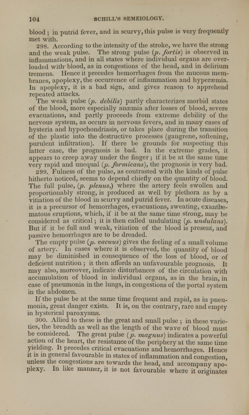 blood ; in putrid fever, and in scurvy, this pulse is very frequently met with. 298. According to the intensity of the stroke, we have the strong and the weak pulse. The strong pulse (p. for I is) is observed in inflammations, and in all states where individual organs are over- loaded with blood, as in congestions of the head, and in delirium tremens. Hence it precedes hemorrhages from the mucous mem- branes, apoplexy, the occurrence of inflammation and hyperemia. In apoplexy, it is a bad sign, and gives reason to apprehend repeated attacks. The weak pulse {p. debilis) partly characterizes morbid states of the blood, more especially anosmia after losses of blood, severe evacuations, and partly proceeds from extreme debility of the nervous system, as occurs in nervous fevers, and in many cases of hysteria and hypochondriasis, or takes place during the transition of the plastic into the destructive processes (gangrene, softening, purulent infiltration). If there be grounds for suspecting this latter case, the prognosis is bad. In the extreme grades, it appears to creep away under the finger ; if it be at the same time very rapid and unequal {p. formicans), the prognosis is very bad. 299. Fulness of the pulse, as contrasted with the kinds of pulse hitherto noticed, seems to depend chiefly on the quantity of blood. The full pulse, (p. plenus,) where the artery feels swollen and proportionably strong, is produced as well by plethora as by a vitiation of the blood in scurvy and putrid fever. In acute diseases, it is a precursor of hemorrhages, evacuations, sweating, exanthe- matous eruptions, which, if it be at the same time strong, may be considered as critical; it is then called undulating {p. undulans). But if it be full and weak, vitiation of the blood is present, and passive hemorrhages are to be dreaded. The empty pulse {p. vacuus) gives the feeling of a small volume of artery. In cases where it is observed, the quantity of blood may be diminished in consequence of the loss of blood, or of deficient nutrition ; it then affords an unfavourable prognosis. It may also, moreover, indicate disturbances of the circulation with accumulation of blood in individual organs, as in the brain, in case of pneumonia in the lungs, in congestions of the portal system in the abdomen. If the pulse be at the same time frequent and rapid, as in pneu- monia, great danger exists. It is, on the contrary, rare and empty in hysterical paroxysms. 300. Allied to these is the great and small pulse ; in these varie- ties, the breadth as well as the length of the wave of blood must be considered. The great pulse (p. magnus) indicates a powerful action of the heart, the resistance of the periphery at the same time yielding. It precedes critical evacuations and hemorrhages. Hence it is in general favourable in states of inflammation and congestion, unless the congestions are towards the head, and accompany apo- plexy. In like manner, it is not favourable where it originates