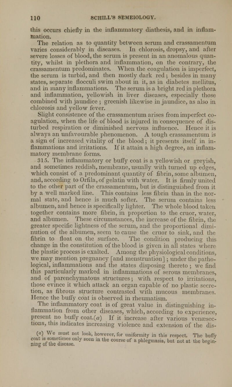 this occurs chiefly in the inflammatory diathesis, and in inflam- mation. The relation as to quantity between serum and crassamcntum varies considerably in diseases. In chlorosis, dropsy, and after severe losses of blood, the serum is present in an anomalous quan- tity, whilst in plethora and inflammation, on the contrary, the crassamentum predominates. When the coagulation is imperfect, the serum is turbid, and then mostly dark red; besides in many states, separate flocculi swim about in it, as in diabetes mellitus, and in many inflammations. The serum is a bright red in plethora and inflammation, yellowish in liver diseases, especially those combined with jaundice ; greenish likewise in jaundice, as also in chlorosis and yellow fever. Slight consistence of the crassamentum arises from imperfect co- agulation, when the life of blood is injured in consequence of dis- turbed respiration or diminished nervous influence. Hence it is always an unfavourable phenomenon. A tough crassamentum is a sign of increased vitality of the blood; it presents itself in in- flammations and irritations. If it attain a high degree, an inflam- matory membrane forms. 315. The inflammatory or buffy coat is a yellowish or greyish, and sometimes reddish, membrane, usually with turned up edges, which consist of a predominant quantity of fibrin, some albumen, and, according to Orfila, of gelatin with water. It is firmly united to the other part of the crassamentum, but is distinguished from it by a well marked line. This contains less fibrin than in the nor- mal state, and hence is much softer. The serum contains less albumen, and hence is specifically lighter. The whole blood taken together contains more fibrin, in proportion to the cruor, water, and albumen. These circumstances, the increase of the fibrin, the greater specific lightness of the serum, and the proportional dimi- nution of the albumen, seem to cause the cruor to sink, and the fibrin to float on the surface. The condition producing this change in the constitution of the blood is given in all states where the plastic process is exalted. Among the physiological conditions, we may mention pregnancy [and menstruation] ; under the patho- logical, inflammations and the states disposing thereto; we find this particularly marked in inflammations of serous membranes, and of parenchymatous structures; with respect to irritations, those evince it which attack an organ capable of no plastic secre- tion, as fibrous structure contrasted with mucous membranes. Hence the buffy coat is observed in rheumatism. The inflammatory coat is of great value in distinguishing in- flammation from other diseases, which, according to experience, present no buffy coat.(a) If it increase after various venisec- tions, this indicates increasing violence and extension of the dis- (a) We must not look, however, for uniformity in this respect. The buffy coat is sometimes only seen in the course of a phlegmasia, but not at the begin- ning of the disease. 6