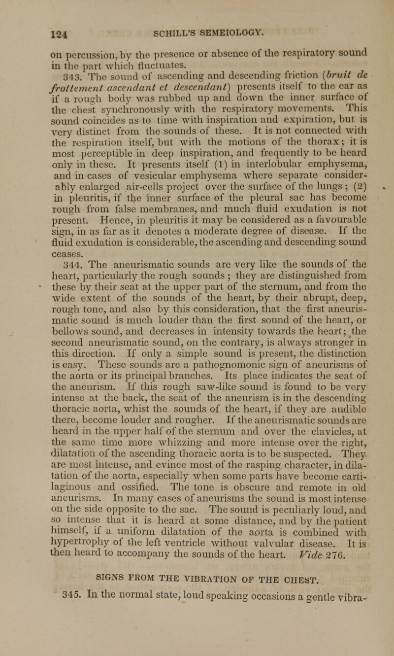 on percussion, by the presence or absence of the respiratory sound in the part which fluctuates. 343. The sound of ascending and descending friction (bruit de frottement ascendant et descendant) presents itself to the ear as if a rough body was rubbed up and down the inner surface of the chest synchronously with the respiratory movements. This sound coincides as to time with inspiration and expiration, but is very distinct from the sounds of these. It is not connected with the respiration itself, but with the motions of the thorax; it is most perceptible in deep inspiration, and frequently to be heard only in these. It presents itself (1) in interlobular emphysema, and in cases of vesicular emphysema where separate consider- ably enlarged air-cells project over the surface of the lungs ; (2) in pleuritis, if the inner surface of the pleural sac has become rough from false membranes, and much fluid exudation is not present. Hence, in pleuritis it may be considered as a favourable sign, in as far as it denotes a moderate degree of disease. If the fluid exudation is considerable, the ascending and descending sound ceases. 344. The aneurismatic sounds are very like the sounds of the heart, particularly the rough sounds ; they are distinguished from these by their seat at the upper part of the sternum, and from the wide extent of the sounds of the heart, by their abrupt, deep, rough tone, and also by this consideration, that the first aneuris- matic sound is much louder than the first sound of the heart, or bellows sound, and decreases in intensity towards the heart; the second aneurismatic sound, on the contrary, is always stronger in this direction. If only a simple sound is present, the distinction is easy. These sounds are a pathognomonic sign of aneurisms of the aorta or its principal branches. Its place indicates the seat of the aneurism. If this rough saw-like sound is found to be very intense at the back, the seat of the aneurism is in the descending thoracic aorta, whist the sounds of the heart, if they are audible there, become louder and rougher. If the aneurismatic sounds are heard in the upper half of the sternum and over the clavicles, at the same time more whizzing and more intense over the right, dilatation of the ascending thoracic aorta is to be suspected. They are most intense, and evince most of the rasping character, in dila- tation of the aorta, especially when some parts have become carti- laginous and ossified. The tone is obscure and remote in old aneurisms. In many cases of aneurisms the sound is most intense on the side opposite to the sac. The sound is peculiarly loud, and so intense that it is heard at some distance, and by the patient himself, if a uniform dilatation of the aorta is combined with hypertrophy of the left ventricle without valvular disease. It is then heard to accompany the sounds of the heart. Vide 276. SIGNS FROM THE VIBRATION OF THE CHEST. 345. In the normal state, loud speaking occasions a gentle vibra-