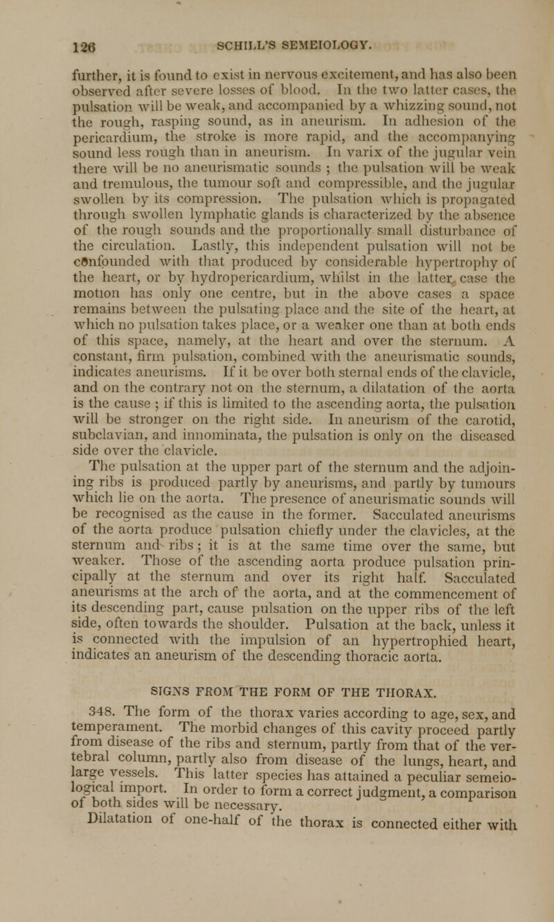 further, it is found to exist in nervous excitement, and has also been observed after severe losses of blood. In the two latter cases, the pulsation will be weak, and accompanied by a whizzing sound, not the rough, rasping sound, as in aneurism. In adhesion of the pericardium, the stroke is more rapid, and the accompanying sound less rough than in aneurism. In varix of the jugular vein there will be no aneurismatic sounds ; the pulsation will be weak and tremulous, the tumour soft and compressible, and the jugular swollen by its compression. The pulsation which is propagated through swollen lymphatic glands is characterized by the absence of the rough sounds and the proportionally small disturbance of the circulation. Lastly, this independent pulsation will not be confounded with that produced by considerable hypertrophy of the heart, or by hydropericardium, whilst in the latter^ case the motion has only one centre, but in the above cases a space remains between the pulsating place and the site of the heart, at which no pulsation takes place, or a weaker one than at both ends of this space, namely, at the heart and over the sternum. A constant, firm pulsation, combined with the aneurismatic sounds, indicates aneurisms. If it be over both sternal ends of the clavicle, and on the contrary not on the sternum, a dilatation of the aorta is the cause ; if this is limited to the ascending aorta, the pulsation will be stronger on the right side. In aneurism of the carotid, subclavian, and innominata, the pulsation is only on the diseased side over the clavicle. The pulsation at the upper part of the sternum and the adjoin- ing ribs is produced partly by aneurisms, and partly by tumours which lie on the aorta. The presence of aneurismatic sounds will be recognised as the cause in the former. Sacculated aneurisms of the aorta produce pulsation chiefly under the clavicles, at the sternum and ribs; it is at the same time over the same, but weaker. Those of the ascending aorta produce pulsation prin- cipally at the sternum and over its right half. Sacculated aneurisms at the arch of the aorta, and at the commencement of its descending part, cause pulsation on the upper ribs of the left side, often towards the shoulder. Pulsation at the back, unless it is connected with the impulsion of an hypertrophied heart, indicates an aneurism of the descending thoracic aorta. SIGNS FROM THE FORM OF THE THORAX. 348. The form of the thorax varies according to age, sex, and temperament. The morbid changes of this cavity proceed partly from disease of the ribs and sternum, partly from that of the ver- tebral column, partly also from disease of the lungs, heart, and large vessels. This latter species has attained a peculiar semeio- logical import. In order to form a correct judgment, a comparison of both sides will be necessary. Dilatation of one-half of the thorax is connected either with