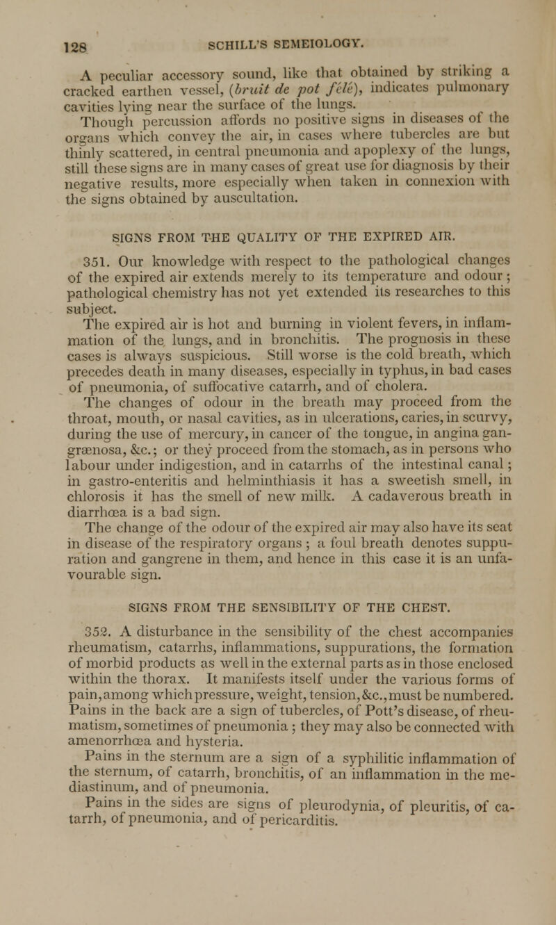 A peculiar accessory sound, like that obtained by striking a cracked earthen vessel, (bruit de pot fcle), indicates pulmonary cavities lying near the surface of the lungs. Though percussion affords no positive signs in diseases of the organs which convey the air, in cases where tubercles are but thinly scattered, in central pneumonia and apoplexy of the lungs, still these signs are in many cases of great use for diagnosis by their negative results, more especially when taken in connexion with the signs obtained by auscultation. SIGNS FROM THE QUALITY OF THE EXPIRED AIR. 351. Our knowledge with respect to the pathological changes of the expired air extends merely to its temperature and odour ; pathological chemistry has not yet extended its researches to this subject. The expired air is hot and burning in violent fevers, in inflam- mation of the, lungs, and in bronchitis. The prognosis in these cases is always suspicious. Still worse is the cold breath, which precedes death in many diseases, especially in typhus, in bad cases of pneumonia, of suffocative catarrh, and of cholera. The changes of odour in the breath may proceed from the throat, mouth, or nasal cavities, as in ulcerations, caries, in scurvy, during the use of mercury, in cancer of the tongue, in angina gan- grenosa, &c.; or they proceed from the stomach, as in persons who labour under indigestion, and in catarrhs of the intestinal canal; in gastro-enteritis and helminthiasis it has a sweetish smell, in chlorosis it has the smell of new milk. A cadaverous breath in diarrhoea is a bad sign. The change of the odour of the expired air may also have its seat in disease of the respiratory organs ; a foul breath denotes suppu- ration and gangrene in them, and hence in this case it is an unfa- vourable sign. SIGNS FROM THE SENSIBILITY OF THE CHEST. 352. A disturbance in the sensibility of the chest accompanies rheumatism, catarrhs, inflammations, suppurations, the formation of morbid products as well in the external parts as in those enclosed within the thorax. It manifests itself under the various forms of pain, among which pressure, weight, tension, &c, must be numbered. Pains in the back are a sign of tubercles, of Pott's disease, of rheu- matism, sometimes of pneumonia ; they may also be connected with amenorrhoea and hysteria. Pains in the sternum are a sign of a syphilitic inflammation of the sternum, of catarrh, bronchitis, of an inflammation in the me- diastinum, and of pneumonia. Pains in the sides are signs of pleurodynia, of pleuritis, of ca- tarrh, of pneumonia, and of pericarditis.